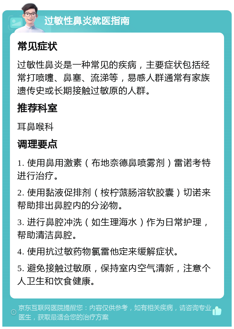 过敏性鼻炎就医指南 常见症状 过敏性鼻炎是一种常见的疾病，主要症状包括经常打喷嚏、鼻塞、流涕等，易感人群通常有家族遗传史或长期接触过敏原的人群。 推荐科室 耳鼻喉科 调理要点 1. 使用鼻用激素（布地奈德鼻喷雾剂）雷诺考特进行治疗。 2. 使用黏液促排剂（桉柠蒎肠溶软胶囊）切诺来帮助排出鼻腔内的分泌物。 3. 进行鼻腔冲洗（如生理海水）作为日常护理，帮助清洁鼻腔。 4. 使用抗过敏药物氯雷他定来缓解症状。 5. 避免接触过敏原，保持室内空气清新，注意个人卫生和饮食健康。