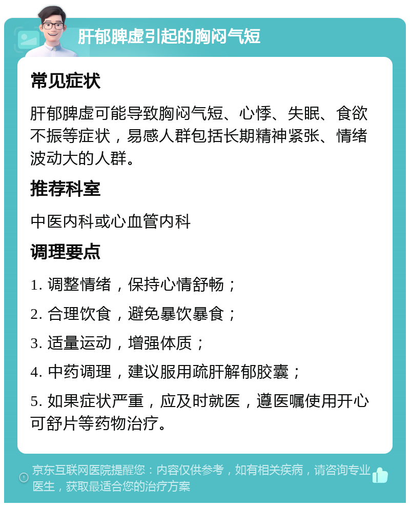 肝郁脾虚引起的胸闷气短 常见症状 肝郁脾虚可能导致胸闷气短、心悸、失眠、食欲不振等症状，易感人群包括长期精神紧张、情绪波动大的人群。 推荐科室 中医内科或心血管内科 调理要点 1. 调整情绪，保持心情舒畅； 2. 合理饮食，避免暴饮暴食； 3. 适量运动，增强体质； 4. 中药调理，建议服用疏肝解郁胶囊； 5. 如果症状严重，应及时就医，遵医嘱使用开心可舒片等药物治疗。