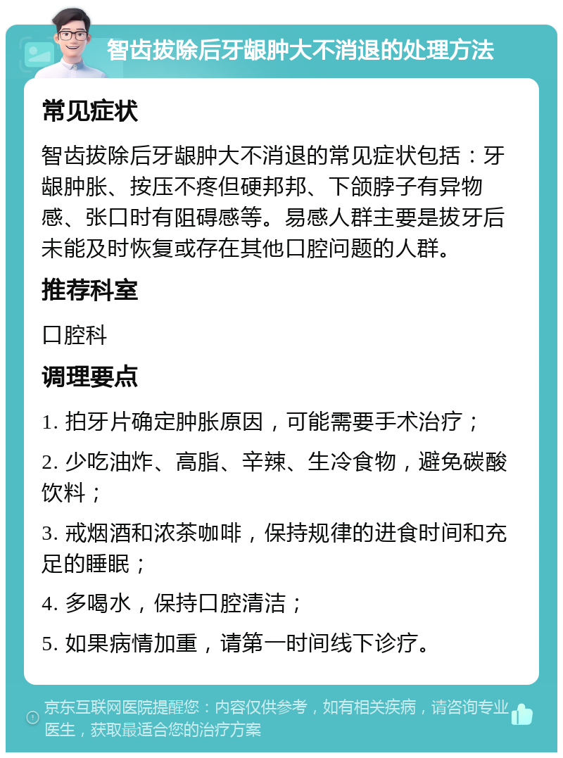 智齿拔除后牙龈肿大不消退的处理方法 常见症状 智齿拔除后牙龈肿大不消退的常见症状包括：牙龈肿胀、按压不疼但硬邦邦、下颌脖子有异物感、张口时有阻碍感等。易感人群主要是拔牙后未能及时恢复或存在其他口腔问题的人群。 推荐科室 口腔科 调理要点 1. 拍牙片确定肿胀原因，可能需要手术治疗； 2. 少吃油炸、高脂、辛辣、生冷食物，避免碳酸饮料； 3. 戒烟酒和浓茶咖啡，保持规律的进食时间和充足的睡眠； 4. 多喝水，保持口腔清洁； 5. 如果病情加重，请第一时间线下诊疗。