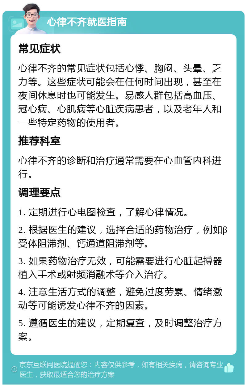 心律不齐就医指南 常见症状 心律不齐的常见症状包括心悸、胸闷、头晕、乏力等。这些症状可能会在任何时间出现，甚至在夜间休息时也可能发生。易感人群包括高血压、冠心病、心肌病等心脏疾病患者，以及老年人和一些特定药物的使用者。 推荐科室 心律不齐的诊断和治疗通常需要在心血管内科进行。 调理要点 1. 定期进行心电图检查，了解心律情况。 2. 根据医生的建议，选择合适的药物治疗，例如β受体阻滞剂、钙通道阻滞剂等。 3. 如果药物治疗无效，可能需要进行心脏起搏器植入手术或射频消融术等介入治疗。 4. 注意生活方式的调整，避免过度劳累、情绪激动等可能诱发心律不齐的因素。 5. 遵循医生的建议，定期复查，及时调整治疗方案。