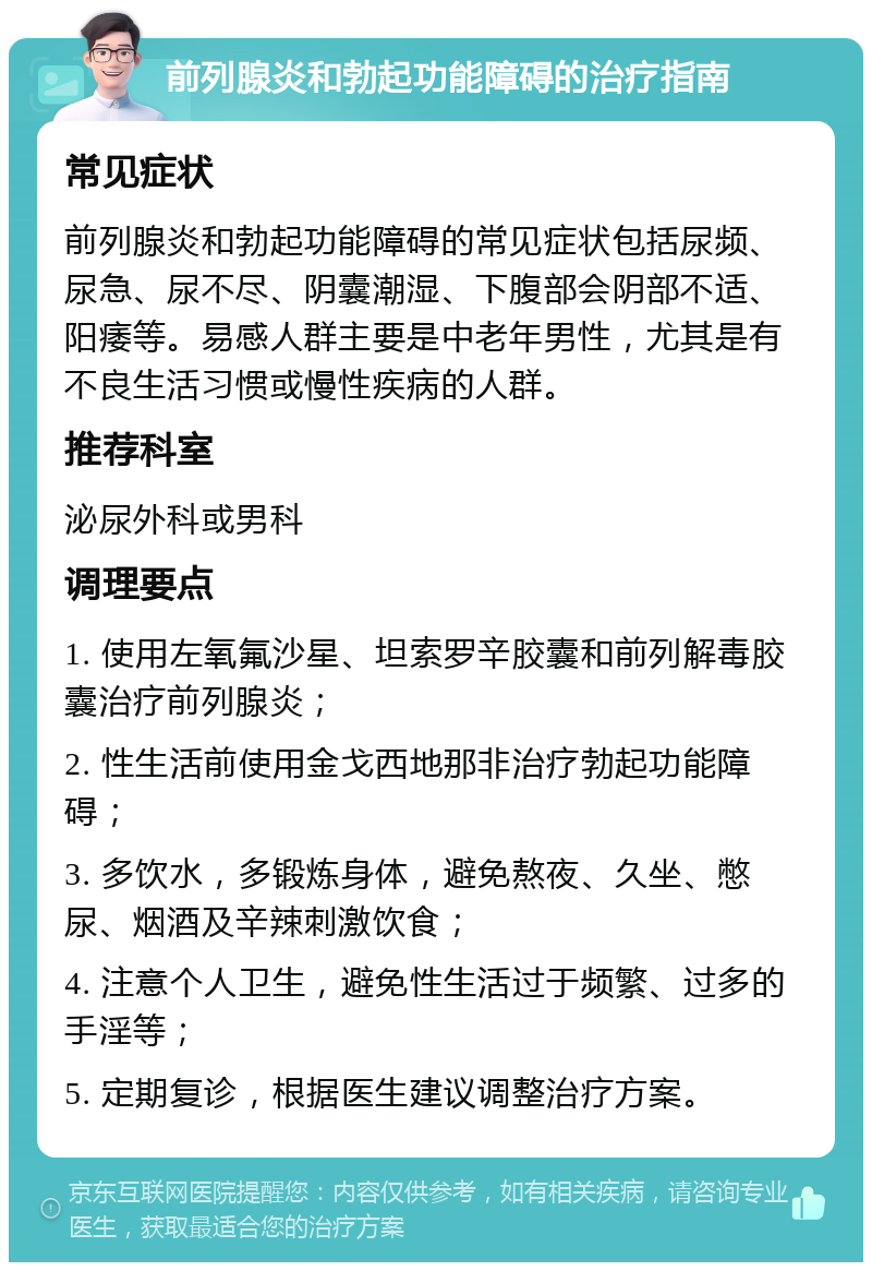 前列腺炎和勃起功能障碍的治疗指南 常见症状 前列腺炎和勃起功能障碍的常见症状包括尿频、尿急、尿不尽、阴囊潮湿、下腹部会阴部不适、阳痿等。易感人群主要是中老年男性，尤其是有不良生活习惯或慢性疾病的人群。 推荐科室 泌尿外科或男科 调理要点 1. 使用左氧氟沙星、坦索罗辛胶囊和前列解毒胶囊治疗前列腺炎； 2. 性生活前使用金戈西地那非治疗勃起功能障碍； 3. 多饮水，多锻炼身体，避免熬夜、久坐、憋尿、烟酒及辛辣刺激饮食； 4. 注意个人卫生，避免性生活过于频繁、过多的手淫等； 5. 定期复诊，根据医生建议调整治疗方案。