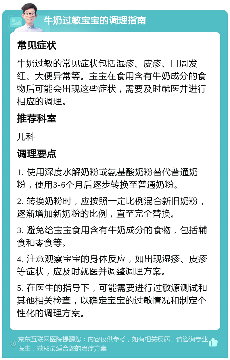 牛奶过敏宝宝的调理指南 常见症状 牛奶过敏的常见症状包括湿疹、皮疹、口周发红、大便异常等。宝宝在食用含有牛奶成分的食物后可能会出现这些症状，需要及时就医并进行相应的调理。 推荐科室 儿科 调理要点 1. 使用深度水解奶粉或氨基酸奶粉替代普通奶粉，使用3-6个月后逐步转换至普通奶粉。 2. 转换奶粉时，应按照一定比例混合新旧奶粉，逐渐增加新奶粉的比例，直至完全替换。 3. 避免给宝宝食用含有牛奶成分的食物，包括辅食和零食等。 4. 注意观察宝宝的身体反应，如出现湿疹、皮疹等症状，应及时就医并调整调理方案。 5. 在医生的指导下，可能需要进行过敏源测试和其他相关检查，以确定宝宝的过敏情况和制定个性化的调理方案。