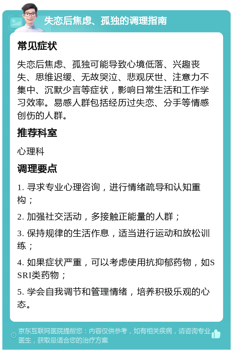 失恋后焦虑、孤独的调理指南 常见症状 失恋后焦虑、孤独可能导致心境低落、兴趣丧失、思维迟缓、无故哭泣、悲观厌世、注意力不集中、沉默少言等症状，影响日常生活和工作学习效率。易感人群包括经历过失恋、分手等情感创伤的人群。 推荐科室 心理科 调理要点 1. 寻求专业心理咨询，进行情绪疏导和认知重构； 2. 加强社交活动，多接触正能量的人群； 3. 保持规律的生活作息，适当进行运动和放松训练； 4. 如果症状严重，可以考虑使用抗抑郁药物，如SSRI类药物； 5. 学会自我调节和管理情绪，培养积极乐观的心态。