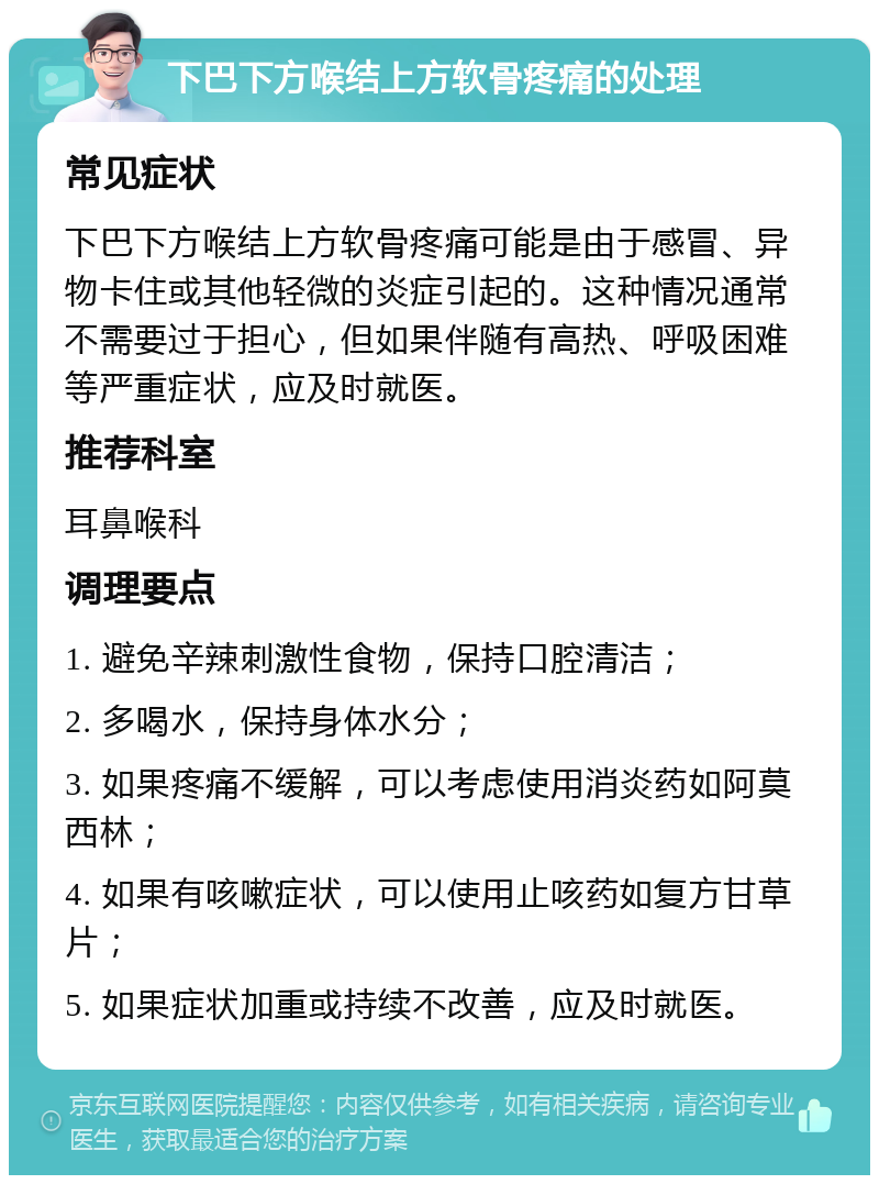 下巴下方喉结上方软骨疼痛的处理 常见症状 下巴下方喉结上方软骨疼痛可能是由于感冒、异物卡住或其他轻微的炎症引起的。这种情况通常不需要过于担心，但如果伴随有高热、呼吸困难等严重症状，应及时就医。 推荐科室 耳鼻喉科 调理要点 1. 避免辛辣刺激性食物，保持口腔清洁； 2. 多喝水，保持身体水分； 3. 如果疼痛不缓解，可以考虑使用消炎药如阿莫西林； 4. 如果有咳嗽症状，可以使用止咳药如复方甘草片； 5. 如果症状加重或持续不改善，应及时就医。