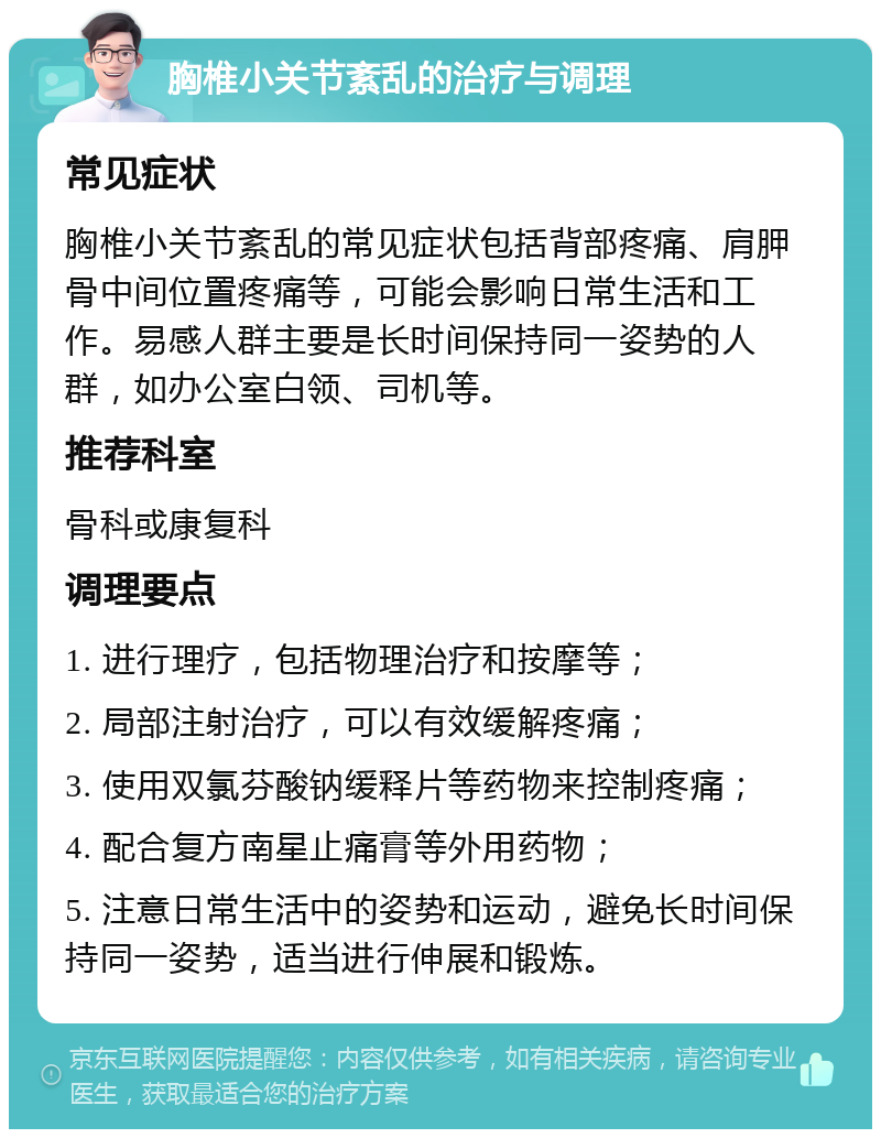 胸椎小关节紊乱的治疗与调理 常见症状 胸椎小关节紊乱的常见症状包括背部疼痛、肩胛骨中间位置疼痛等，可能会影响日常生活和工作。易感人群主要是长时间保持同一姿势的人群，如办公室白领、司机等。 推荐科室 骨科或康复科 调理要点 1. 进行理疗，包括物理治疗和按摩等； 2. 局部注射治疗，可以有效缓解疼痛； 3. 使用双氯芬酸钠缓释片等药物来控制疼痛； 4. 配合复方南星止痛膏等外用药物； 5. 注意日常生活中的姿势和运动，避免长时间保持同一姿势，适当进行伸展和锻炼。