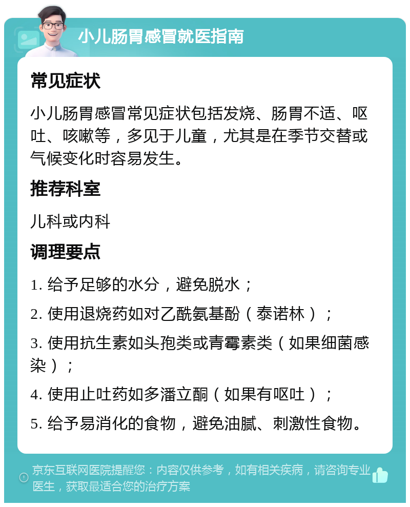 小儿肠胃感冒就医指南 常见症状 小儿肠胃感冒常见症状包括发烧、肠胃不适、呕吐、咳嗽等，多见于儿童，尤其是在季节交替或气候变化时容易发生。 推荐科室 儿科或内科 调理要点 1. 给予足够的水分，避免脱水； 2. 使用退烧药如对乙酰氨基酚（泰诺林）； 3. 使用抗生素如头孢类或青霉素类（如果细菌感染）； 4. 使用止吐药如多潘立酮（如果有呕吐）； 5. 给予易消化的食物，避免油腻、刺激性食物。