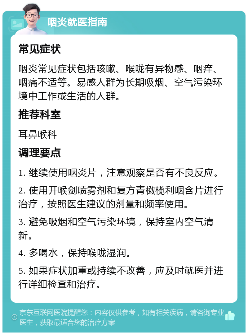 咽炎就医指南 常见症状 咽炎常见症状包括咳嗽、喉咙有异物感、咽痒、咽痛不适等。易感人群为长期吸烟、空气污染环境中工作或生活的人群。 推荐科室 耳鼻喉科 调理要点 1. 继续使用咽炎片，注意观察是否有不良反应。 2. 使用开喉剑喷雾剂和复方青橄榄利咽含片进行治疗，按照医生建议的剂量和频率使用。 3. 避免吸烟和空气污染环境，保持室内空气清新。 4. 多喝水，保持喉咙湿润。 5. 如果症状加重或持续不改善，应及时就医并进行详细检查和治疗。