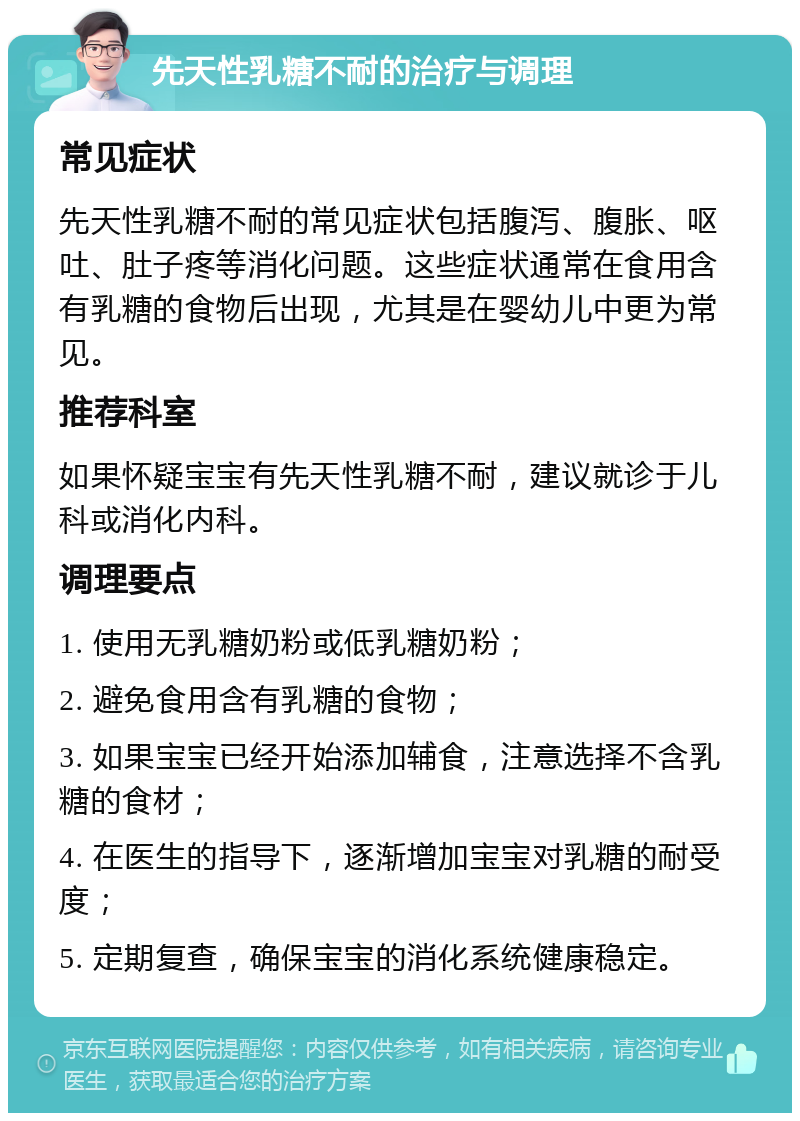 先天性乳糖不耐的治疗与调理 常见症状 先天性乳糖不耐的常见症状包括腹泻、腹胀、呕吐、肚子疼等消化问题。这些症状通常在食用含有乳糖的食物后出现，尤其是在婴幼儿中更为常见。 推荐科室 如果怀疑宝宝有先天性乳糖不耐，建议就诊于儿科或消化内科。 调理要点 1. 使用无乳糖奶粉或低乳糖奶粉； 2. 避免食用含有乳糖的食物； 3. 如果宝宝已经开始添加辅食，注意选择不含乳糖的食材； 4. 在医生的指导下，逐渐增加宝宝对乳糖的耐受度； 5. 定期复查，确保宝宝的消化系统健康稳定。