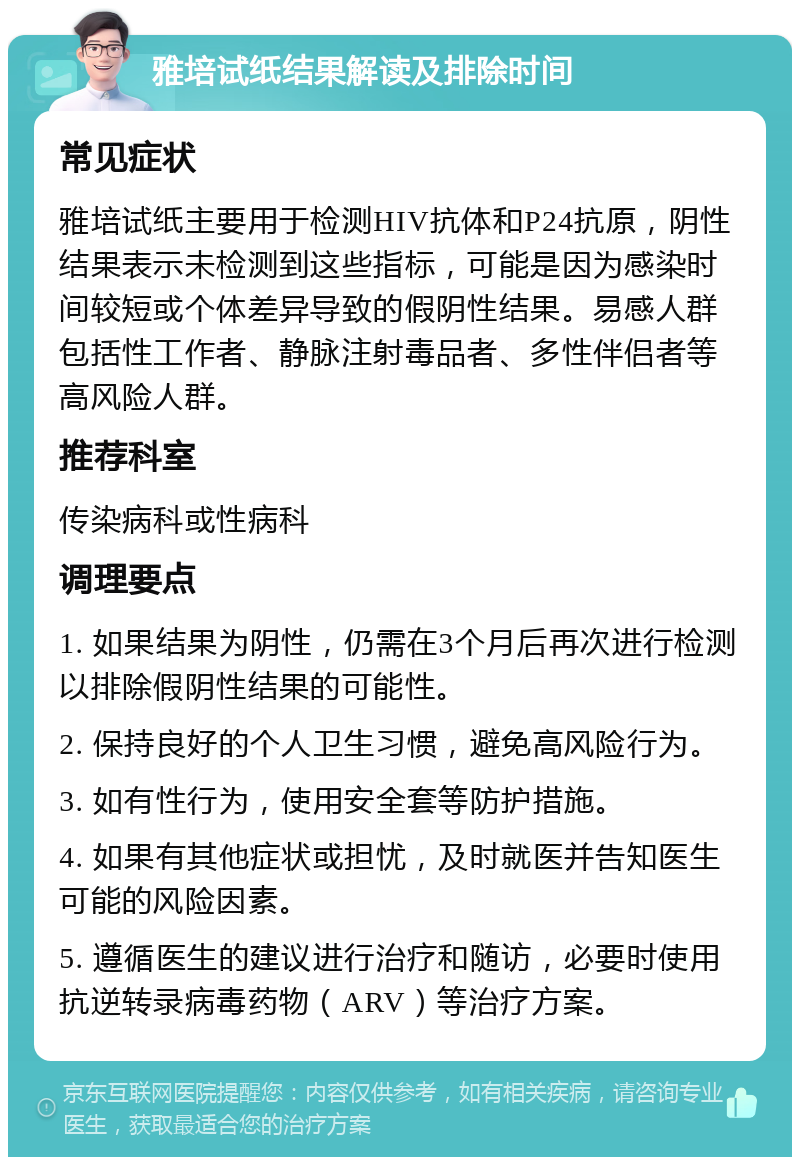 雅培试纸结果解读及排除时间 常见症状 雅培试纸主要用于检测HIV抗体和P24抗原，阴性结果表示未检测到这些指标，可能是因为感染时间较短或个体差异导致的假阴性结果。易感人群包括性工作者、静脉注射毒品者、多性伴侣者等高风险人群。 推荐科室 传染病科或性病科 调理要点 1. 如果结果为阴性，仍需在3个月后再次进行检测以排除假阴性结果的可能性。 2. 保持良好的个人卫生习惯，避免高风险行为。 3. 如有性行为，使用安全套等防护措施。 4. 如果有其他症状或担忧，及时就医并告知医生可能的风险因素。 5. 遵循医生的建议进行治疗和随访，必要时使用抗逆转录病毒药物（ARV）等治疗方案。