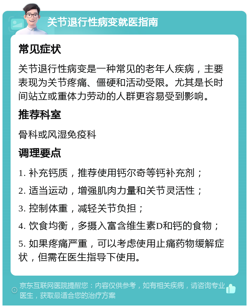 关节退行性病变就医指南 常见症状 关节退行性病变是一种常见的老年人疾病，主要表现为关节疼痛、僵硬和活动受限。尤其是长时间站立或重体力劳动的人群更容易受到影响。 推荐科室 骨科或风湿免疫科 调理要点 1. 补充钙质，推荐使用钙尔奇等钙补充剂； 2. 适当运动，增强肌肉力量和关节灵活性； 3. 控制体重，减轻关节负担； 4. 饮食均衡，多摄入富含维生素D和钙的食物； 5. 如果疼痛严重，可以考虑使用止痛药物缓解症状，但需在医生指导下使用。