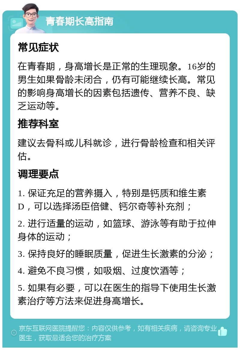 青春期长高指南 常见症状 在青春期，身高增长是正常的生理现象。16岁的男生如果骨龄未闭合，仍有可能继续长高。常见的影响身高增长的因素包括遗传、营养不良、缺乏运动等。 推荐科室 建议去骨科或儿科就诊，进行骨龄检查和相关评估。 调理要点 1. 保证充足的营养摄入，特别是钙质和维生素D，可以选择汤臣倍健、钙尔奇等补充剂； 2. 进行适量的运动，如篮球、游泳等有助于拉伸身体的运动； 3. 保持良好的睡眠质量，促进生长激素的分泌； 4. 避免不良习惯，如吸烟、过度饮酒等； 5. 如果有必要，可以在医生的指导下使用生长激素治疗等方法来促进身高增长。