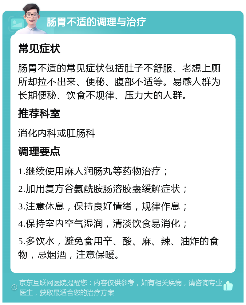 肠胃不适的调理与治疗 常见症状 肠胃不适的常见症状包括肚子不舒服、老想上厕所却拉不出来、便秘、腹部不适等。易感人群为长期便秘、饮食不规律、压力大的人群。 推荐科室 消化内科或肛肠科 调理要点 1.继续使用麻人润肠丸等药物治疗； 2.加用复方谷氨酰胺肠溶胶囊缓解症状； 3.注意休息，保持良好情绪，规律作息； 4.保持室内空气湿润，清淡饮食易消化； 5.多饮水，避免食用辛、酸、麻、辣、油炸的食物，忌烟酒，注意保暖。