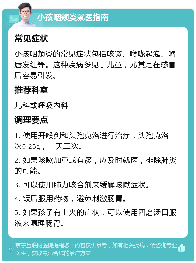 小孩咽颊炎就医指南 常见症状 小孩咽颊炎的常见症状包括咳嗽、喉咙起泡、嘴唇发红等。这种疾病多见于儿童，尤其是在感冒后容易引发。 推荐科室 儿科或呼吸内科 调理要点 1. 使用开喉剑和头孢克洛进行治疗，头孢克洛一次0.25g，一天三次。 2. 如果咳嗽加重或有痰，应及时就医，排除肺炎的可能。 3. 可以使用肺力咳合剂来缓解咳嗽症状。 4. 饭后服用药物，避免刺激肠胃。 5. 如果孩子有上火的症状，可以使用四磨汤口服液来调理肠胃。