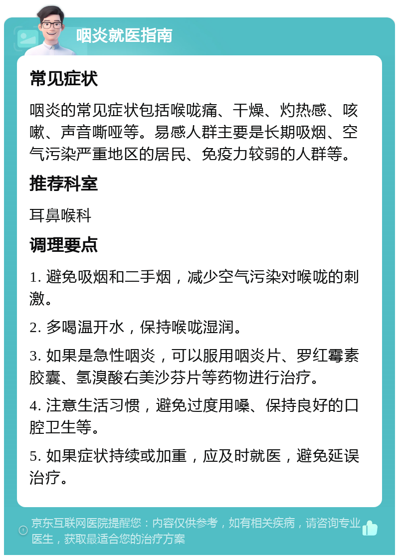 咽炎就医指南 常见症状 咽炎的常见症状包括喉咙痛、干燥、灼热感、咳嗽、声音嘶哑等。易感人群主要是长期吸烟、空气污染严重地区的居民、免疫力较弱的人群等。 推荐科室 耳鼻喉科 调理要点 1. 避免吸烟和二手烟，减少空气污染对喉咙的刺激。 2. 多喝温开水，保持喉咙湿润。 3. 如果是急性咽炎，可以服用咽炎片、罗红霉素胶囊、氢溴酸右美沙芬片等药物进行治疗。 4. 注意生活习惯，避免过度用嗓、保持良好的口腔卫生等。 5. 如果症状持续或加重，应及时就医，避免延误治疗。