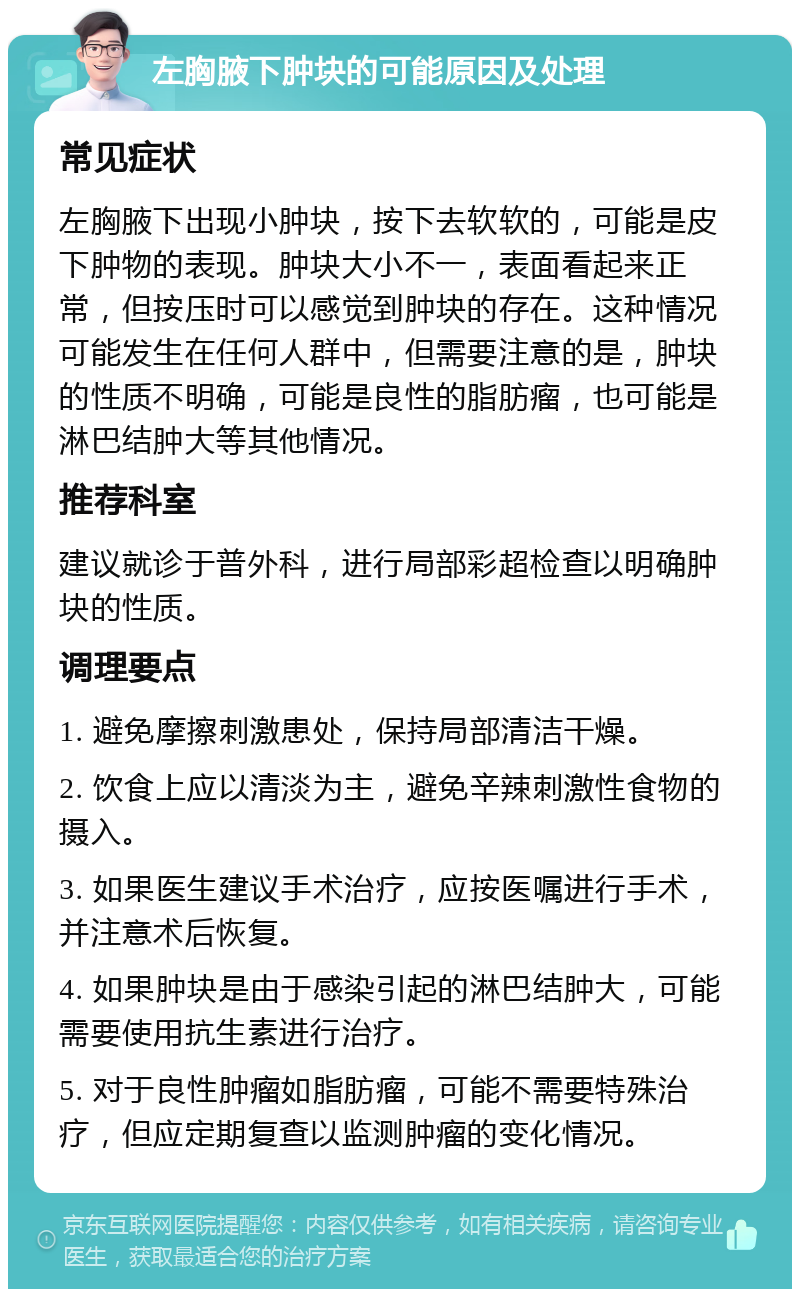 左胸腋下肿块的可能原因及处理 常见症状 左胸腋下出现小肿块，按下去软软的，可能是皮下肿物的表现。肿块大小不一，表面看起来正常，但按压时可以感觉到肿块的存在。这种情况可能发生在任何人群中，但需要注意的是，肿块的性质不明确，可能是良性的脂肪瘤，也可能是淋巴结肿大等其他情况。 推荐科室 建议就诊于普外科，进行局部彩超检查以明确肿块的性质。 调理要点 1. 避免摩擦刺激患处，保持局部清洁干燥。 2. 饮食上应以清淡为主，避免辛辣刺激性食物的摄入。 3. 如果医生建议手术治疗，应按医嘱进行手术，并注意术后恢复。 4. 如果肿块是由于感染引起的淋巴结肿大，可能需要使用抗生素进行治疗。 5. 对于良性肿瘤如脂肪瘤，可能不需要特殊治疗，但应定期复查以监测肿瘤的变化情况。