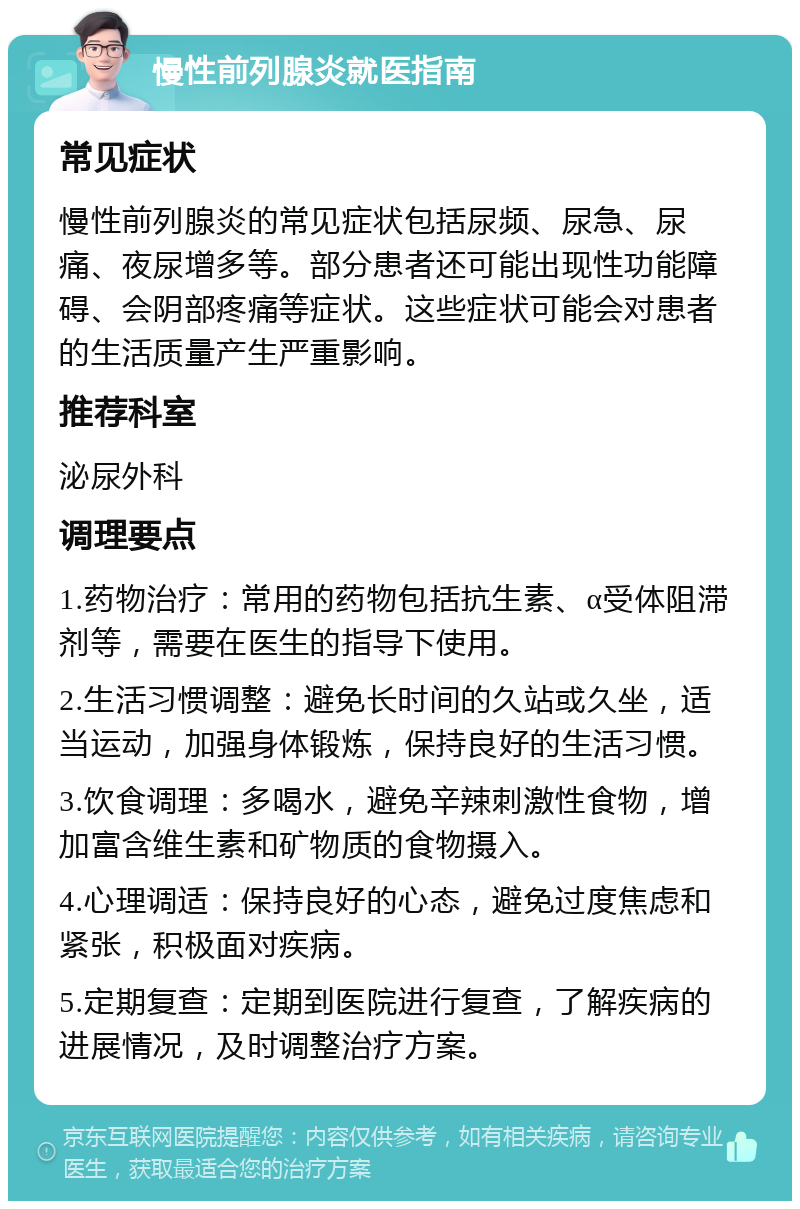 慢性前列腺炎就医指南 常见症状 慢性前列腺炎的常见症状包括尿频、尿急、尿痛、夜尿增多等。部分患者还可能出现性功能障碍、会阴部疼痛等症状。这些症状可能会对患者的生活质量产生严重影响。 推荐科室 泌尿外科 调理要点 1.药物治疗：常用的药物包括抗生素、α受体阻滞剂等，需要在医生的指导下使用。 2.生活习惯调整：避免长时间的久站或久坐，适当运动，加强身体锻炼，保持良好的生活习惯。 3.饮食调理：多喝水，避免辛辣刺激性食物，增加富含维生素和矿物质的食物摄入。 4.心理调适：保持良好的心态，避免过度焦虑和紧张，积极面对疾病。 5.定期复查：定期到医院进行复查，了解疾病的进展情况，及时调整治疗方案。