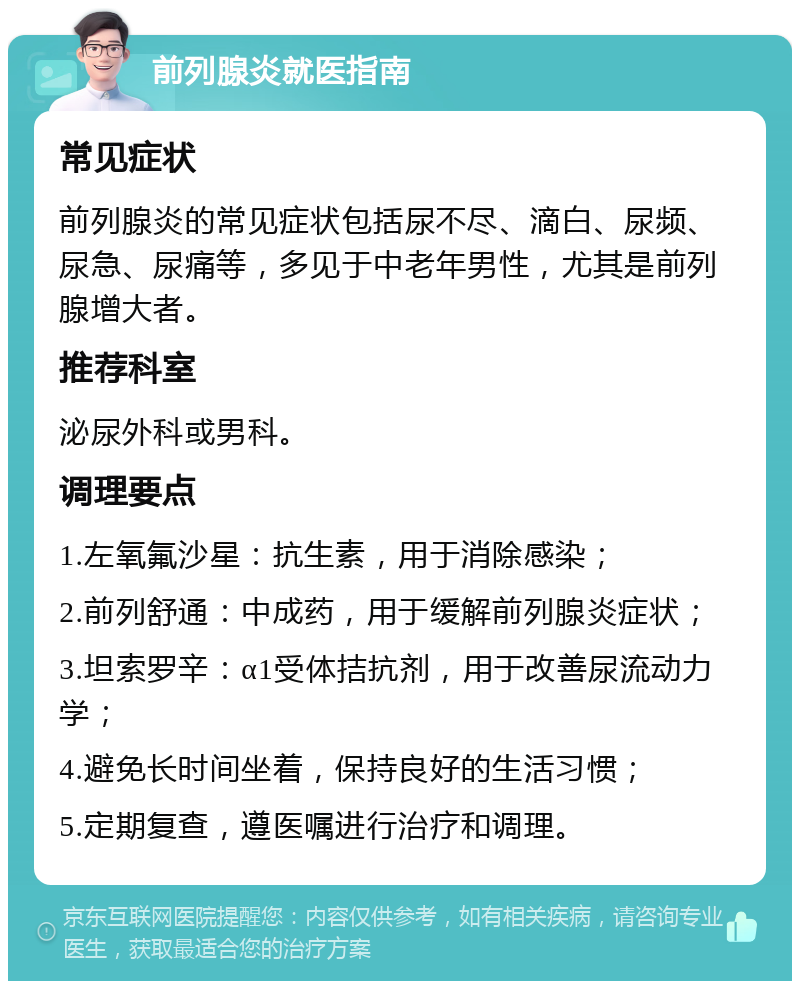 前列腺炎就医指南 常见症状 前列腺炎的常见症状包括尿不尽、滴白、尿频、尿急、尿痛等，多见于中老年男性，尤其是前列腺增大者。 推荐科室 泌尿外科或男科。 调理要点 1.左氧氟沙星：抗生素，用于消除感染； 2.前列舒通：中成药，用于缓解前列腺炎症状； 3.坦索罗辛：α1受体拮抗剂，用于改善尿流动力学； 4.避免长时间坐着，保持良好的生活习惯； 5.定期复查，遵医嘱进行治疗和调理。