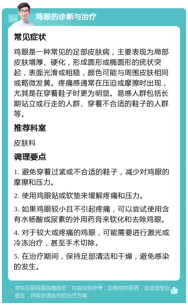 鸡眼的诊断与治疗 常见症状 鸡眼是一种常见的足部皮肤病，主要表现为局部皮肤增厚、硬化，形成圆形或椭圆形的疣状突起，表面光滑或粗糙，颜色可能与周围皮肤相同或略微发黄。疼痛感通常在压迫或摩擦时出现，尤其是在穿着鞋子时更为明显。易感人群包括长期站立或行走的人群、穿着不合适的鞋子的人群等。 推荐科室 皮肤科 调理要点 1. 避免穿着过紧或不合适的鞋子，减少对鸡眼的摩擦和压力。 2. 使用鸡眼贴或软垫来缓解疼痛和压力。 3. 如果鸡眼较小且不引起疼痛，可以尝试使用含有水杨酸或尿素的外用药膏来软化和去除鸡眼。 4. 对于较大或疼痛的鸡眼，可能需要进行激光或冷冻治疗，甚至手术切除。 5. 在治疗期间，保持足部清洁和干燥，避免感染的发生。