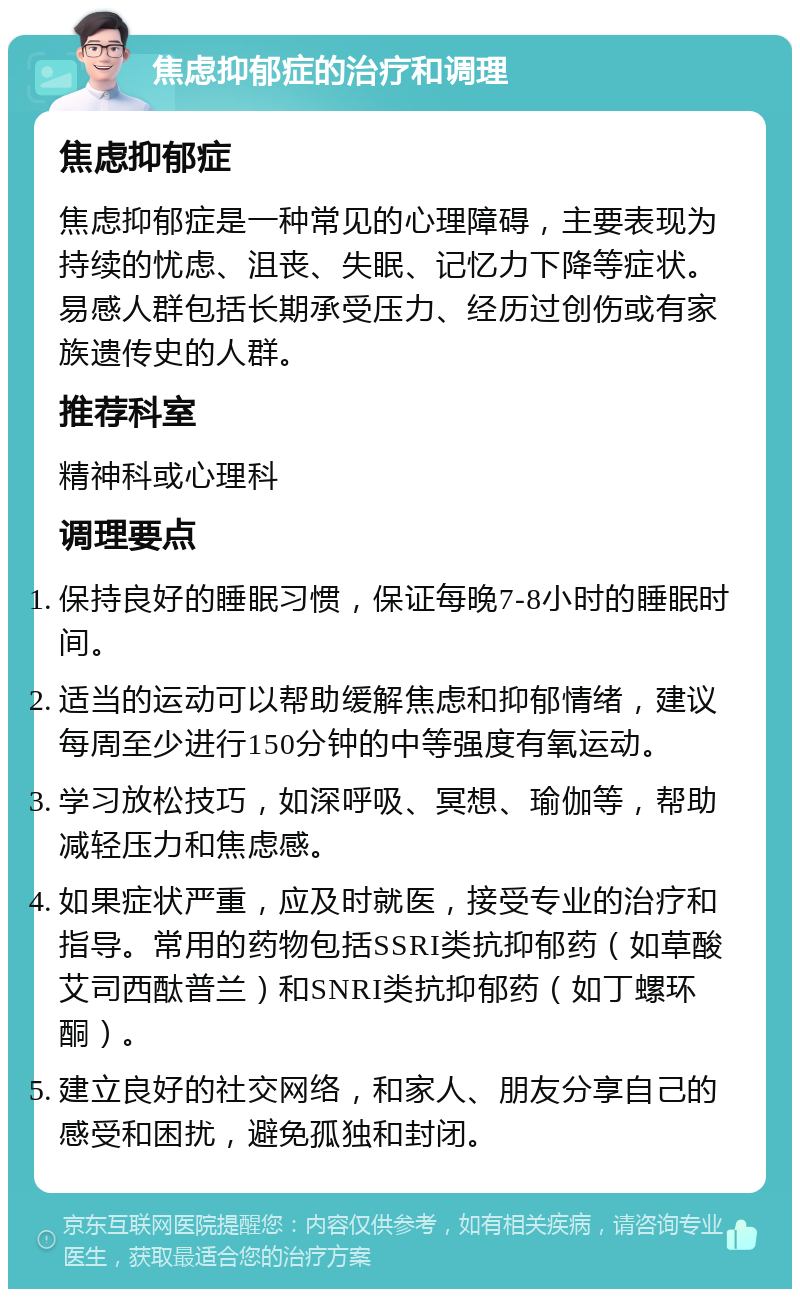 焦虑抑郁症的治疗和调理 焦虑抑郁症 焦虑抑郁症是一种常见的心理障碍，主要表现为持续的忧虑、沮丧、失眠、记忆力下降等症状。易感人群包括长期承受压力、经历过创伤或有家族遗传史的人群。 推荐科室 精神科或心理科 调理要点 保持良好的睡眠习惯，保证每晚7-8小时的睡眠时间。 适当的运动可以帮助缓解焦虑和抑郁情绪，建议每周至少进行150分钟的中等强度有氧运动。 学习放松技巧，如深呼吸、冥想、瑜伽等，帮助减轻压力和焦虑感。 如果症状严重，应及时就医，接受专业的治疗和指导。常用的药物包括SSRI类抗抑郁药（如草酸艾司西酞普兰）和SNRI类抗抑郁药（如丁螺环酮）。 建立良好的社交网络，和家人、朋友分享自己的感受和困扰，避免孤独和封闭。