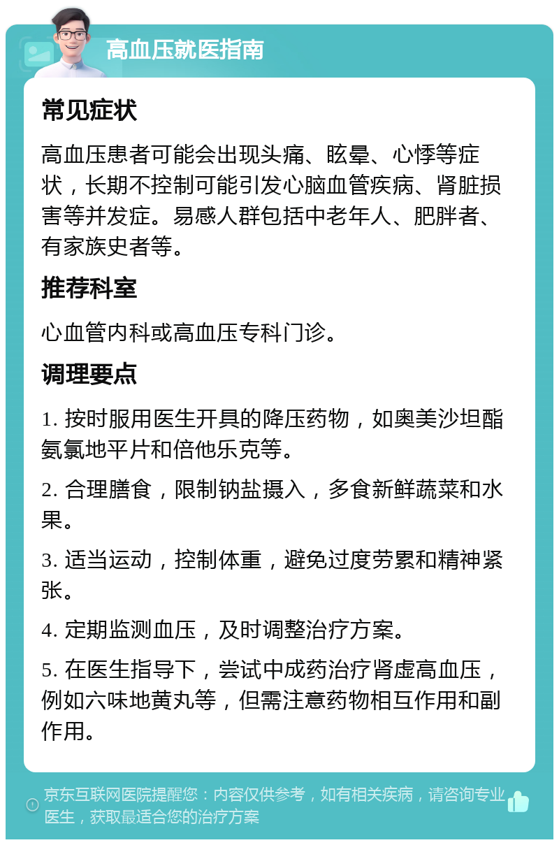 高血压就医指南 常见症状 高血压患者可能会出现头痛、眩晕、心悸等症状，长期不控制可能引发心脑血管疾病、肾脏损害等并发症。易感人群包括中老年人、肥胖者、有家族史者等。 推荐科室 心血管内科或高血压专科门诊。 调理要点 1. 按时服用医生开具的降压药物，如奥美沙坦酯氨氯地平片和倍他乐克等。 2. 合理膳食，限制钠盐摄入，多食新鲜蔬菜和水果。 3. 适当运动，控制体重，避免过度劳累和精神紧张。 4. 定期监测血压，及时调整治疗方案。 5. 在医生指导下，尝试中成药治疗肾虚高血压，例如六味地黄丸等，但需注意药物相互作用和副作用。