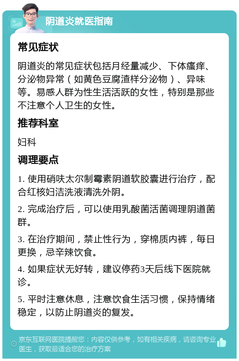 阴道炎就医指南 常见症状 阴道炎的常见症状包括月经量减少、下体瘙痒、分泌物异常（如黄色豆腐渣样分泌物）、异味等。易感人群为性生活活跃的女性，特别是那些不注意个人卫生的女性。 推荐科室 妇科 调理要点 1. 使用硝呋太尔制霉素阴道软胶囊进行治疗，配合红核妇洁洗液清洗外阴。 2. 完成治疗后，可以使用乳酸菌活菌调理阴道菌群。 3. 在治疗期间，禁止性行为，穿棉质内裤，每日更换，忌辛辣饮食。 4. 如果症状无好转，建议停药3天后线下医院就诊。 5. 平时注意休息，注意饮食生活习惯，保持情绪稳定，以防止阴道炎的复发。