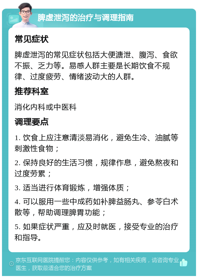 脾虚泄泻的治疗与调理指南 常见症状 脾虚泄泻的常见症状包括大便溏泄、腹泻、食欲不振、乏力等。易感人群主要是长期饮食不规律、过度疲劳、情绪波动大的人群。 推荐科室 消化内科或中医科 调理要点 1. 饮食上应注意清淡易消化，避免生冷、油腻等刺激性食物； 2. 保持良好的生活习惯，规律作息，避免熬夜和过度劳累； 3. 适当进行体育锻炼，增强体质； 4. 可以服用一些中成药如补脾益肠丸、参苓白术散等，帮助调理脾胃功能； 5. 如果症状严重，应及时就医，接受专业的治疗和指导。