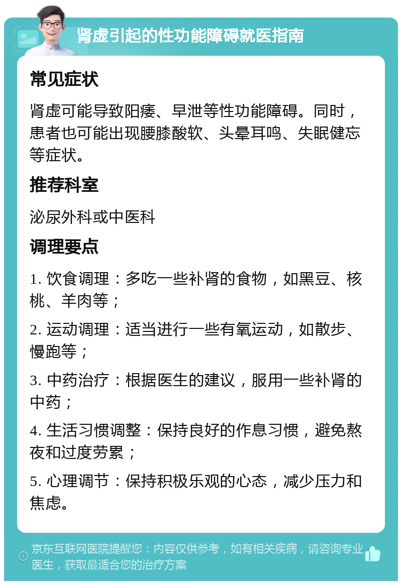 肾虚引起的性功能障碍就医指南 常见症状 肾虚可能导致阳痿、早泄等性功能障碍。同时，患者也可能出现腰膝酸软、头晕耳鸣、失眠健忘等症状。 推荐科室 泌尿外科或中医科 调理要点 1. 饮食调理：多吃一些补肾的食物，如黑豆、核桃、羊肉等； 2. 运动调理：适当进行一些有氧运动，如散步、慢跑等； 3. 中药治疗：根据医生的建议，服用一些补肾的中药； 4. 生活习惯调整：保持良好的作息习惯，避免熬夜和过度劳累； 5. 心理调节：保持积极乐观的心态，减少压力和焦虑。