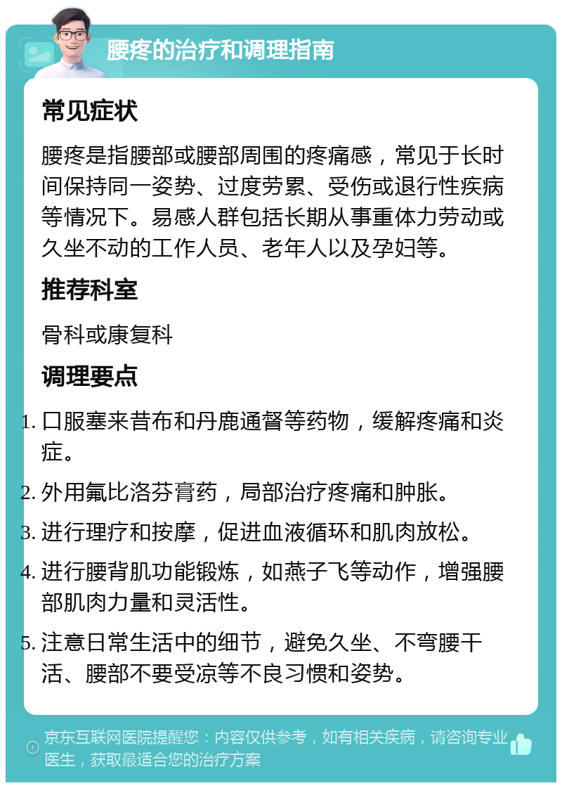 腰疼的治疗和调理指南 常见症状 腰疼是指腰部或腰部周围的疼痛感，常见于长时间保持同一姿势、过度劳累、受伤或退行性疾病等情况下。易感人群包括长期从事重体力劳动或久坐不动的工作人员、老年人以及孕妇等。 推荐科室 骨科或康复科 调理要点 口服塞来昔布和丹鹿通督等药物，缓解疼痛和炎症。 外用氟比洛芬膏药，局部治疗疼痛和肿胀。 进行理疗和按摩，促进血液循环和肌肉放松。 进行腰背肌功能锻炼，如燕子飞等动作，增强腰部肌肉力量和灵活性。 注意日常生活中的细节，避免久坐、不弯腰干活、腰部不要受凉等不良习惯和姿势。