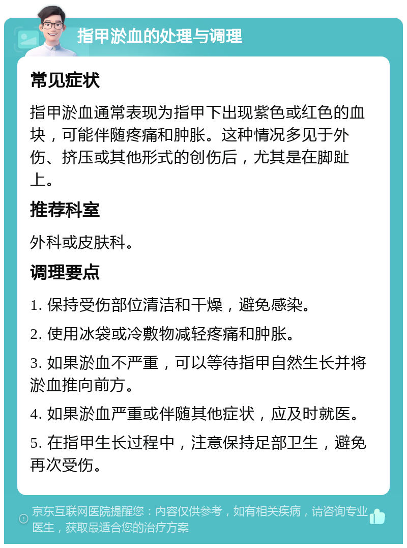 指甲淤血的处理与调理 常见症状 指甲淤血通常表现为指甲下出现紫色或红色的血块，可能伴随疼痛和肿胀。这种情况多见于外伤、挤压或其他形式的创伤后，尤其是在脚趾上。 推荐科室 外科或皮肤科。 调理要点 1. 保持受伤部位清洁和干燥，避免感染。 2. 使用冰袋或冷敷物减轻疼痛和肿胀。 3. 如果淤血不严重，可以等待指甲自然生长并将淤血推向前方。 4. 如果淤血严重或伴随其他症状，应及时就医。 5. 在指甲生长过程中，注意保持足部卫生，避免再次受伤。