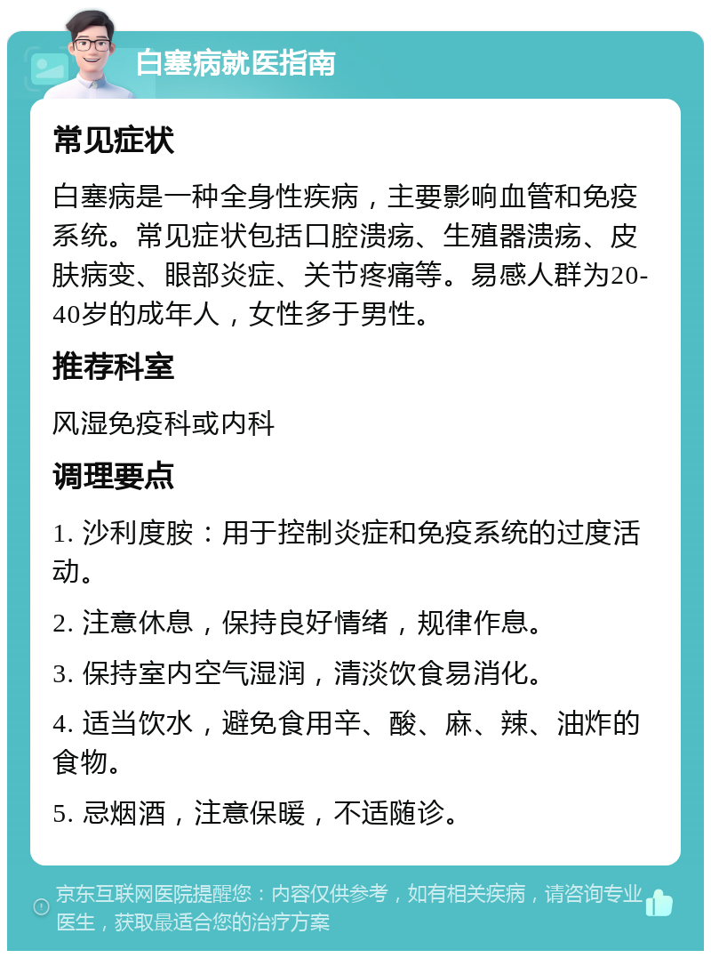 白塞病就医指南 常见症状 白塞病是一种全身性疾病，主要影响血管和免疫系统。常见症状包括口腔溃疡、生殖器溃疡、皮肤病变、眼部炎症、关节疼痛等。易感人群为20-40岁的成年人，女性多于男性。 推荐科室 风湿免疫科或内科 调理要点 1. 沙利度胺：用于控制炎症和免疫系统的过度活动。 2. 注意休息，保持良好情绪，规律作息。 3. 保持室内空气湿润，清淡饮食易消化。 4. 适当饮水，避免食用辛、酸、麻、辣、油炸的食物。 5. 忌烟酒，注意保暖，不适随诊。