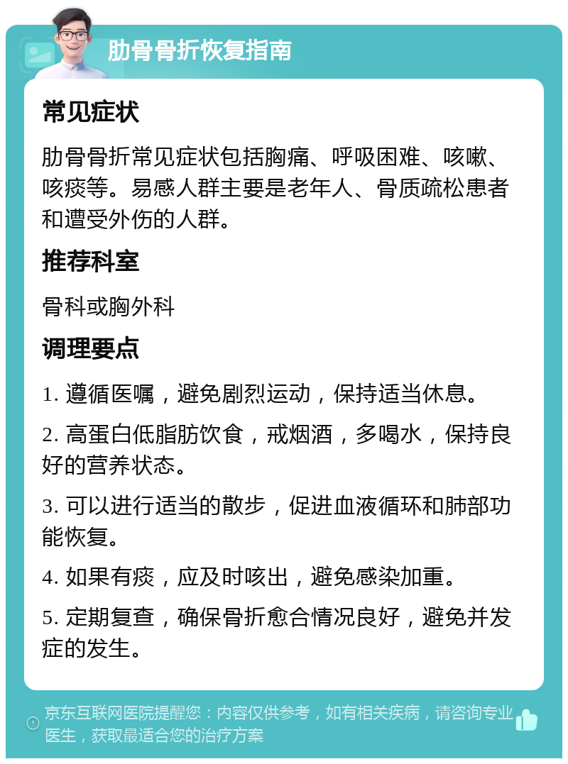 肋骨骨折恢复指南 常见症状 肋骨骨折常见症状包括胸痛、呼吸困难、咳嗽、咳痰等。易感人群主要是老年人、骨质疏松患者和遭受外伤的人群。 推荐科室 骨科或胸外科 调理要点 1. 遵循医嘱，避免剧烈运动，保持适当休息。 2. 高蛋白低脂肪饮食，戒烟酒，多喝水，保持良好的营养状态。 3. 可以进行适当的散步，促进血液循环和肺部功能恢复。 4. 如果有痰，应及时咳出，避免感染加重。 5. 定期复查，确保骨折愈合情况良好，避免并发症的发生。