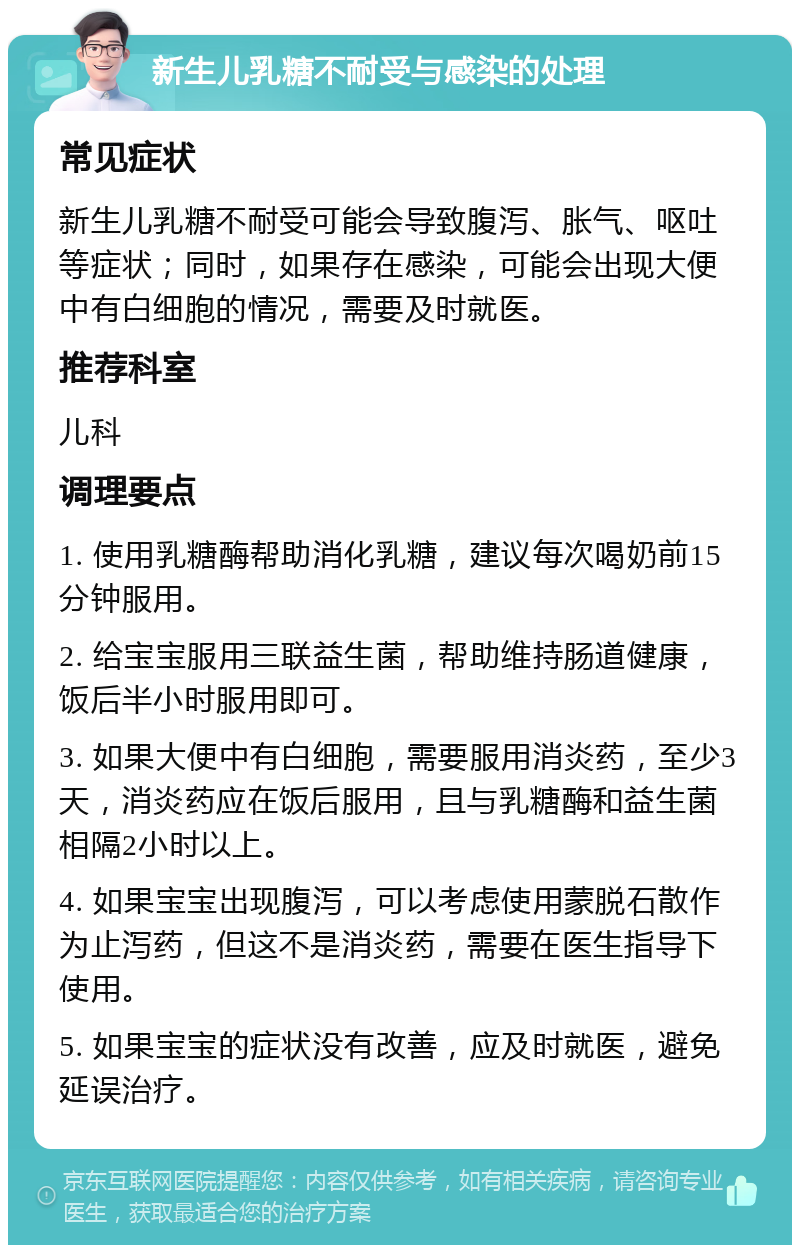 新生儿乳糖不耐受与感染的处理 常见症状 新生儿乳糖不耐受可能会导致腹泻、胀气、呕吐等症状；同时，如果存在感染，可能会出现大便中有白细胞的情况，需要及时就医。 推荐科室 儿科 调理要点 1. 使用乳糖酶帮助消化乳糖，建议每次喝奶前15分钟服用。 2. 给宝宝服用三联益生菌，帮助维持肠道健康，饭后半小时服用即可。 3. 如果大便中有白细胞，需要服用消炎药，至少3天，消炎药应在饭后服用，且与乳糖酶和益生菌相隔2小时以上。 4. 如果宝宝出现腹泻，可以考虑使用蒙脱石散作为止泻药，但这不是消炎药，需要在医生指导下使用。 5. 如果宝宝的症状没有改善，应及时就医，避免延误治疗。