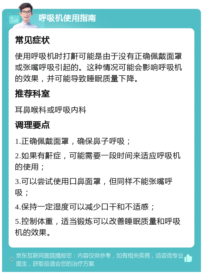 呼吸机使用指南 常见症状 使用呼吸机时打鼾可能是由于没有正确佩戴面罩或张嘴呼吸引起的。这种情况可能会影响呼吸机的效果，并可能导致睡眠质量下降。 推荐科室 耳鼻喉科或呼吸内科 调理要点 1.正确佩戴面罩，确保鼻子呼吸； 2.如果有鼾症，可能需要一段时间来适应呼吸机的使用； 3.可以尝试使用口鼻面罩，但同样不能张嘴呼吸； 4.保持一定湿度可以减少口干和不适感； 5.控制体重，适当锻炼可以改善睡眠质量和呼吸机的效果。