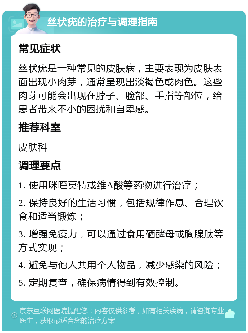 丝状疣的治疗与调理指南 常见症状 丝状疣是一种常见的皮肤病，主要表现为皮肤表面出现小肉芽，通常呈现出淡褐色或肉色。这些肉芽可能会出现在脖子、脸部、手指等部位，给患者带来不小的困扰和自卑感。 推荐科室 皮肤科 调理要点 1. 使用咪喹莫特或维A酸等药物进行治疗； 2. 保持良好的生活习惯，包括规律作息、合理饮食和适当锻炼； 3. 增强免疫力，可以通过食用硒酵母或胸腺肽等方式实现； 4. 避免与他人共用个人物品，减少感染的风险； 5. 定期复查，确保病情得到有效控制。