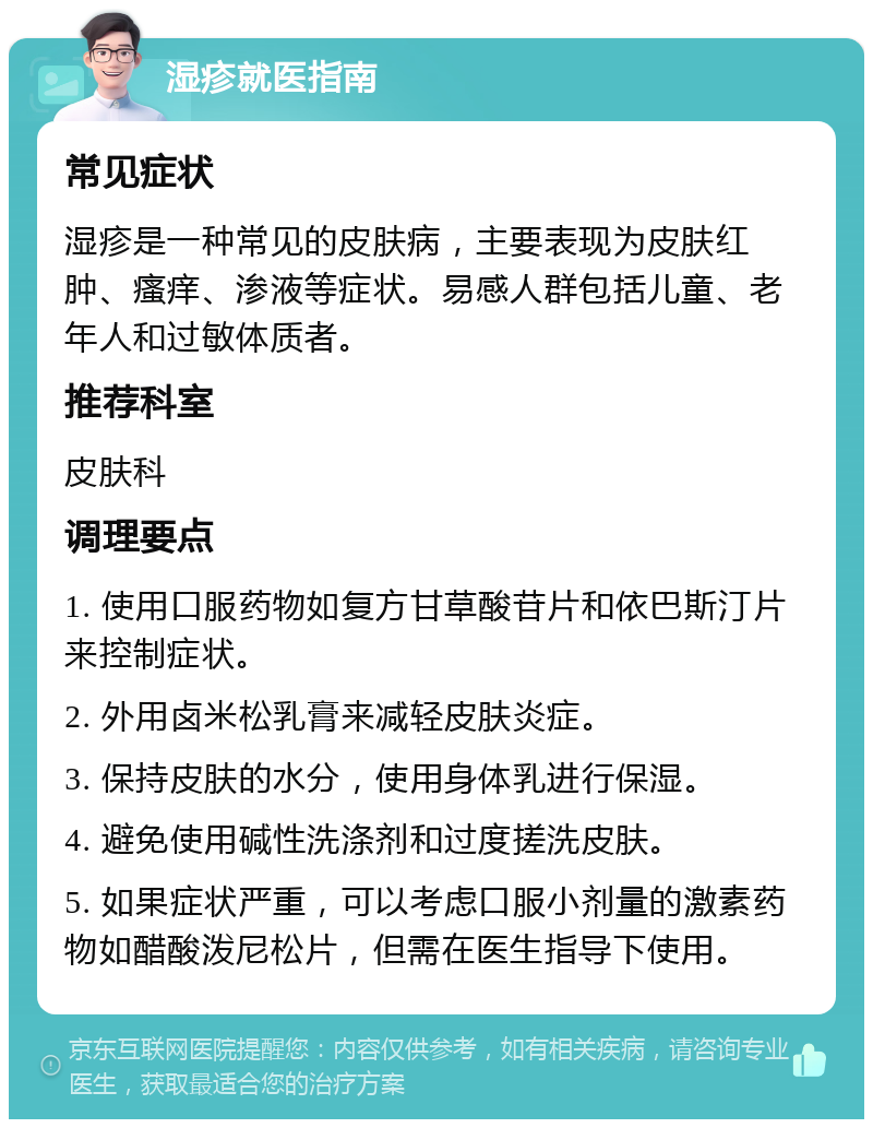 湿疹就医指南 常见症状 湿疹是一种常见的皮肤病，主要表现为皮肤红肿、瘙痒、渗液等症状。易感人群包括儿童、老年人和过敏体质者。 推荐科室 皮肤科 调理要点 1. 使用口服药物如复方甘草酸苷片和依巴斯汀片来控制症状。 2. 外用卤米松乳膏来减轻皮肤炎症。 3. 保持皮肤的水分，使用身体乳进行保湿。 4. 避免使用碱性洗涤剂和过度搓洗皮肤。 5. 如果症状严重，可以考虑口服小剂量的激素药物如醋酸泼尼松片，但需在医生指导下使用。