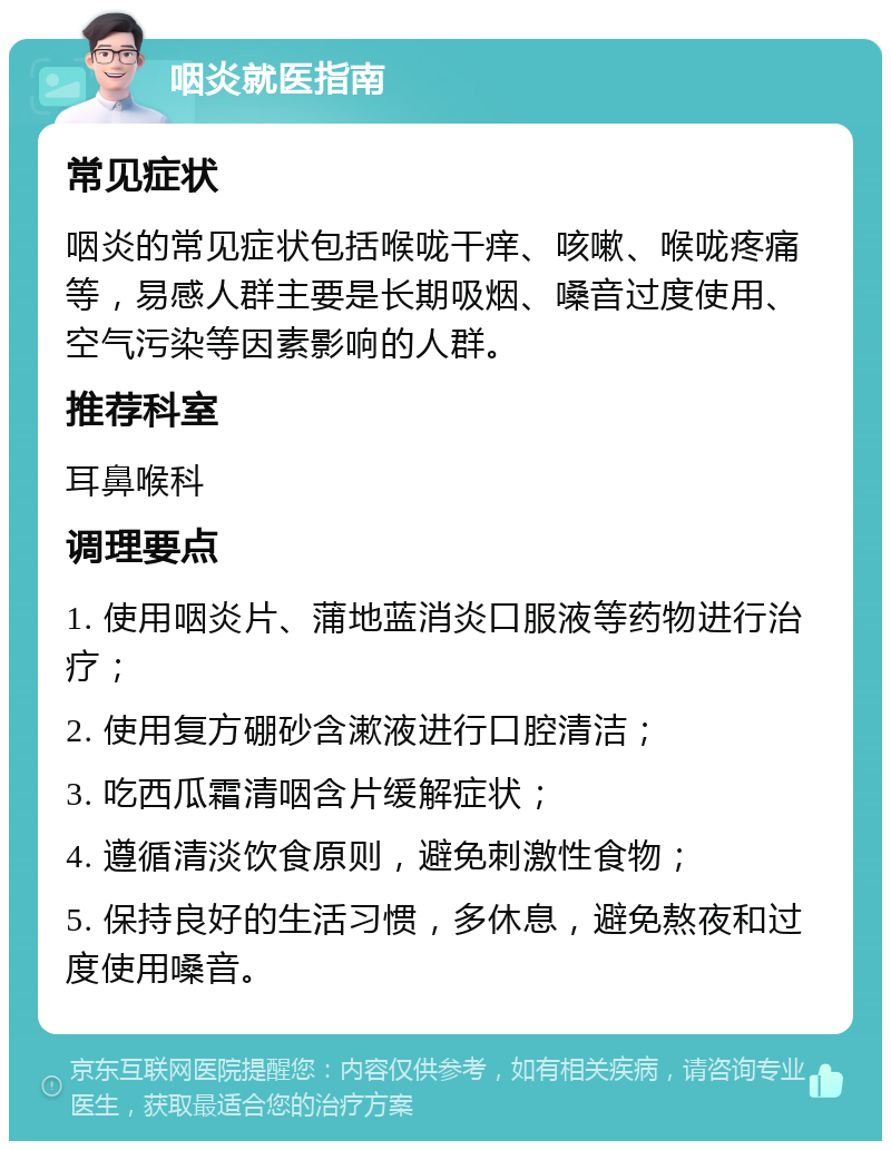 咽炎就医指南 常见症状 咽炎的常见症状包括喉咙干痒、咳嗽、喉咙疼痛等，易感人群主要是长期吸烟、嗓音过度使用、空气污染等因素影响的人群。 推荐科室 耳鼻喉科 调理要点 1. 使用咽炎片、蒲地蓝消炎口服液等药物进行治疗； 2. 使用复方硼砂含漱液进行口腔清洁； 3. 吃西瓜霜清咽含片缓解症状； 4. 遵循清淡饮食原则，避免刺激性食物； 5. 保持良好的生活习惯，多休息，避免熬夜和过度使用嗓音。