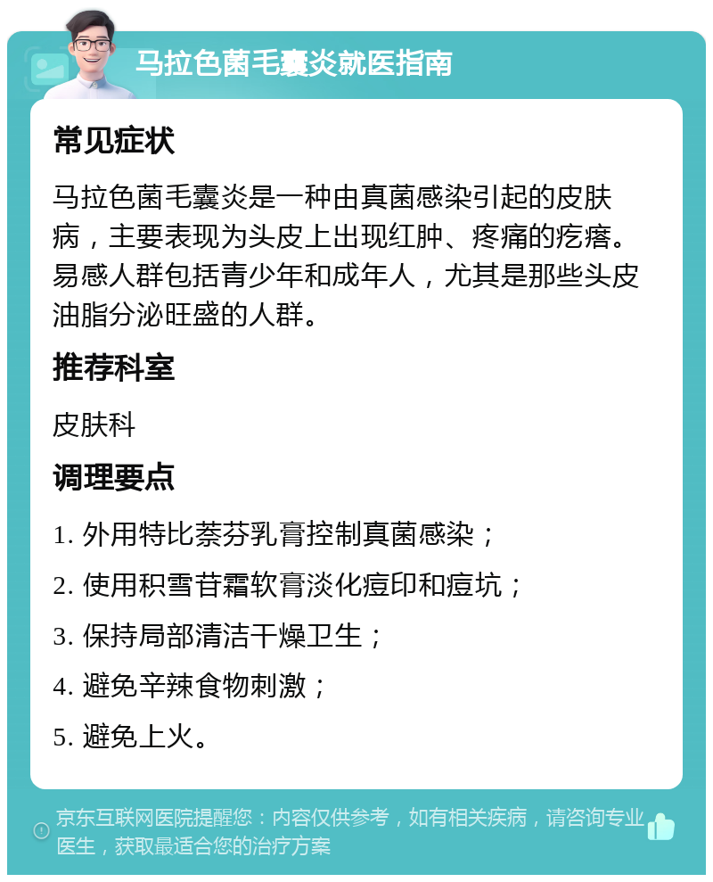 马拉色菌毛囊炎就医指南 常见症状 马拉色菌毛囊炎是一种由真菌感染引起的皮肤病，主要表现为头皮上出现红肿、疼痛的疙瘩。易感人群包括青少年和成年人，尤其是那些头皮油脂分泌旺盛的人群。 推荐科室 皮肤科 调理要点 1. 外用特比萘芬乳膏控制真菌感染； 2. 使用积雪苷霜软膏淡化痘印和痘坑； 3. 保持局部清洁干燥卫生； 4. 避免辛辣食物刺激； 5. 避免上火。