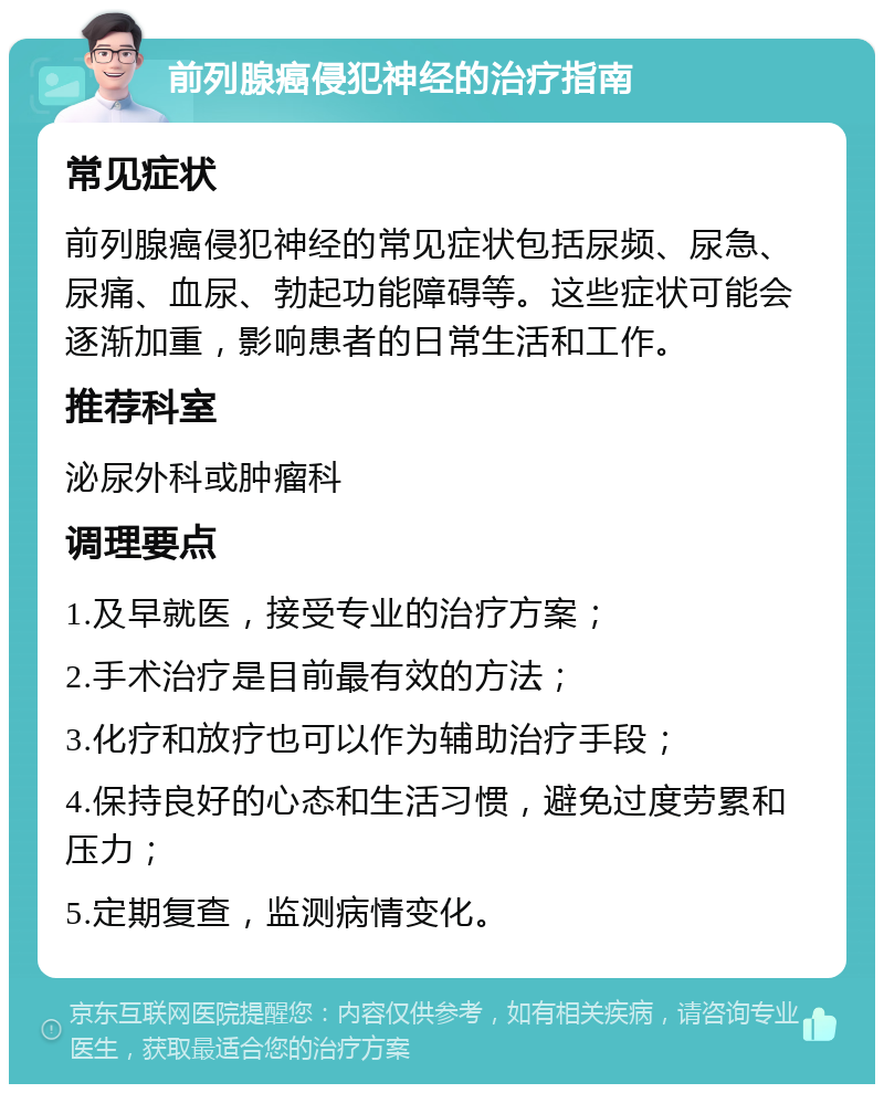 前列腺癌侵犯神经的治疗指南 常见症状 前列腺癌侵犯神经的常见症状包括尿频、尿急、尿痛、血尿、勃起功能障碍等。这些症状可能会逐渐加重，影响患者的日常生活和工作。 推荐科室 泌尿外科或肿瘤科 调理要点 1.及早就医，接受专业的治疗方案； 2.手术治疗是目前最有效的方法； 3.化疗和放疗也可以作为辅助治疗手段； 4.保持良好的心态和生活习惯，避免过度劳累和压力； 5.定期复查，监测病情变化。