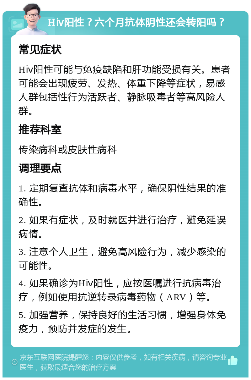 Hⅳ阳性？六个月抗体阴性还会转阳吗？ 常见症状 Hⅳ阳性可能与免疫缺陷和肝功能受损有关。患者可能会出现疲劳、发热、体重下降等症状，易感人群包括性行为活跃者、静脉吸毒者等高风险人群。 推荐科室 传染病科或皮肤性病科 调理要点 1. 定期复查抗体和病毒水平，确保阴性结果的准确性。 2. 如果有症状，及时就医并进行治疗，避免延误病情。 3. 注意个人卫生，避免高风险行为，减少感染的可能性。 4. 如果确诊为Hⅳ阳性，应按医嘱进行抗病毒治疗，例如使用抗逆转录病毒药物（ARV）等。 5. 加强营养，保持良好的生活习惯，增强身体免疫力，预防并发症的发生。