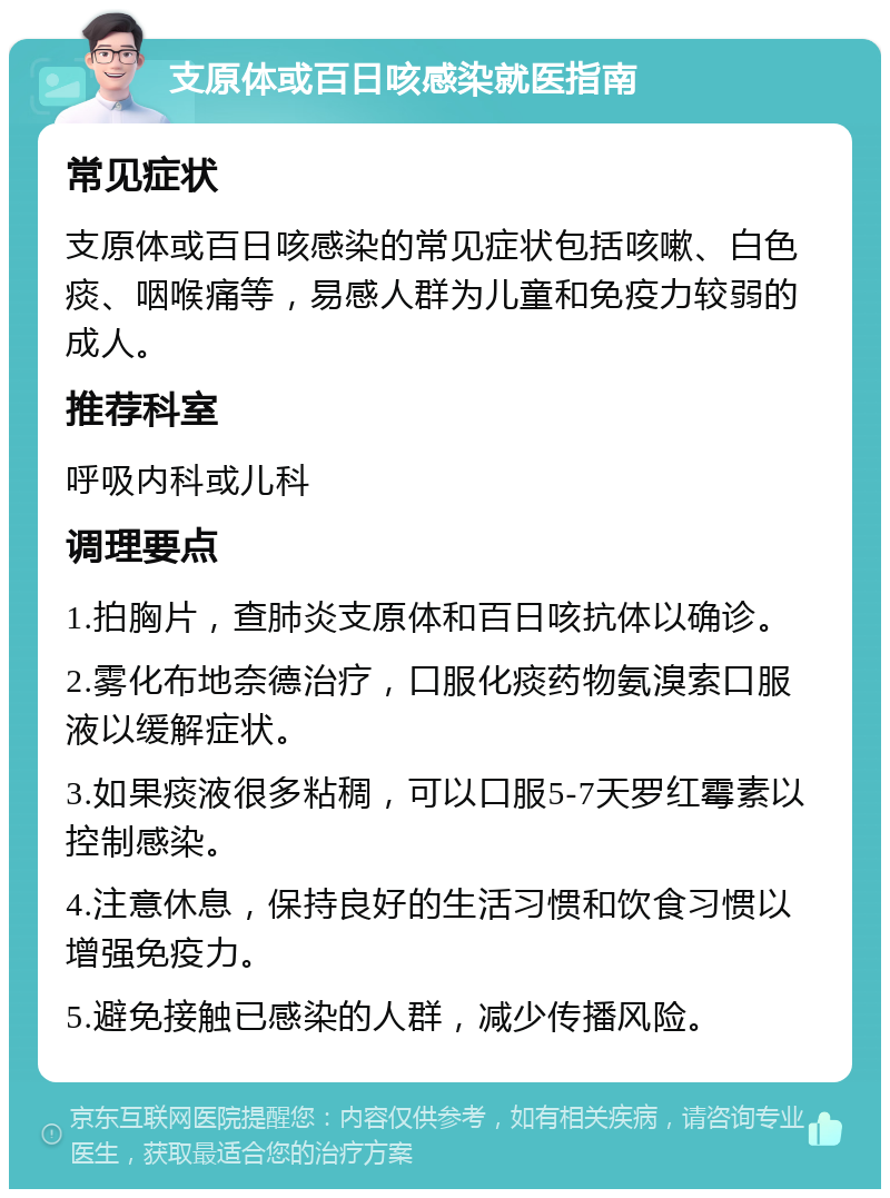 支原体或百日咳感染就医指南 常见症状 支原体或百日咳感染的常见症状包括咳嗽、白色痰、咽喉痛等，易感人群为儿童和免疫力较弱的成人。 推荐科室 呼吸内科或儿科 调理要点 1.拍胸片，查肺炎支原体和百日咳抗体以确诊。 2.雾化布地奈德治疗，口服化痰药物氨溴索口服液以缓解症状。 3.如果痰液很多粘稠，可以口服5-7天罗红霉素以控制感染。 4.注意休息，保持良好的生活习惯和饮食习惯以增强免疫力。 5.避免接触已感染的人群，减少传播风险。