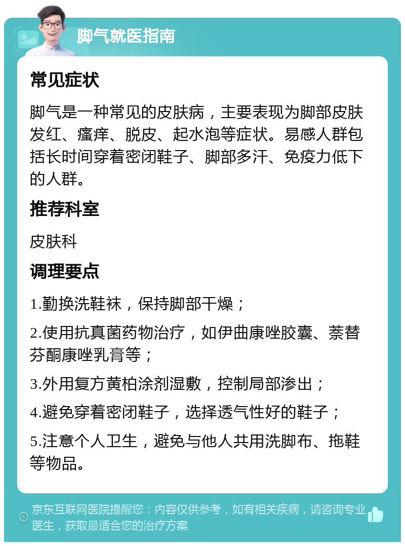 脚气就医指南 常见症状 脚气是一种常见的皮肤病，主要表现为脚部皮肤发红、瘙痒、脱皮、起水泡等症状。易感人群包括长时间穿着密闭鞋子、脚部多汗、免疫力低下的人群。 推荐科室 皮肤科 调理要点 1.勤换洗鞋袜，保持脚部干燥； 2.使用抗真菌药物治疗，如伊曲康唑胶囊、萘替芬酮康唑乳膏等； 3.外用复方黄柏涂剂湿敷，控制局部渗出； 4.避免穿着密闭鞋子，选择透气性好的鞋子； 5.注意个人卫生，避免与他人共用洗脚布、拖鞋等物品。