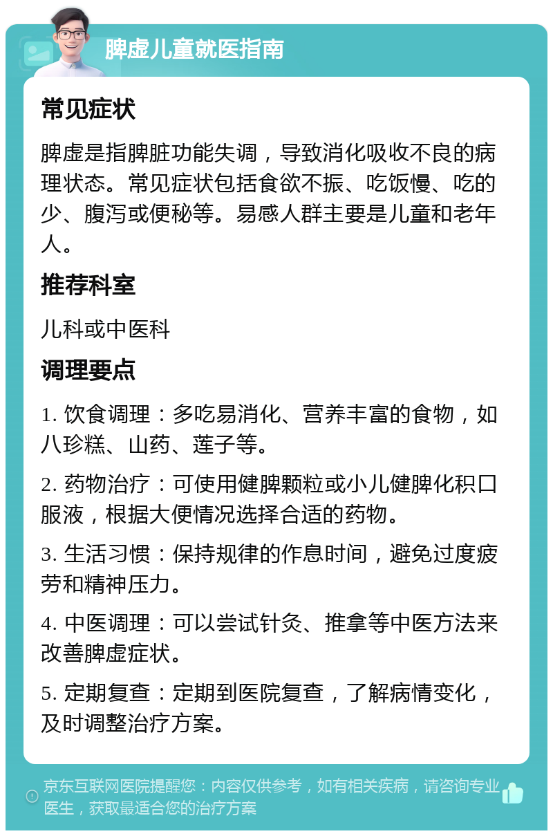 脾虚儿童就医指南 常见症状 脾虚是指脾脏功能失调，导致消化吸收不良的病理状态。常见症状包括食欲不振、吃饭慢、吃的少、腹泻或便秘等。易感人群主要是儿童和老年人。 推荐科室 儿科或中医科 调理要点 1. 饮食调理：多吃易消化、营养丰富的食物，如八珍糕、山药、莲子等。 2. 药物治疗：可使用健脾颗粒或小儿健脾化积口服液，根据大便情况选择合适的药物。 3. 生活习惯：保持规律的作息时间，避免过度疲劳和精神压力。 4. 中医调理：可以尝试针灸、推拿等中医方法来改善脾虚症状。 5. 定期复查：定期到医院复查，了解病情变化，及时调整治疗方案。