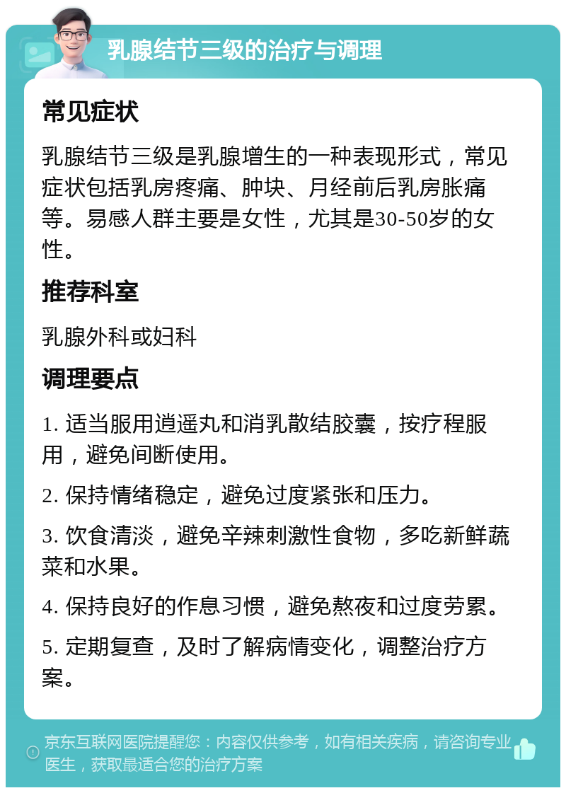 乳腺结节三级的治疗与调理 常见症状 乳腺结节三级是乳腺增生的一种表现形式，常见症状包括乳房疼痛、肿块、月经前后乳房胀痛等。易感人群主要是女性，尤其是30-50岁的女性。 推荐科室 乳腺外科或妇科 调理要点 1. 适当服用逍遥丸和消乳散结胶囊，按疗程服用，避免间断使用。 2. 保持情绪稳定，避免过度紧张和压力。 3. 饮食清淡，避免辛辣刺激性食物，多吃新鲜蔬菜和水果。 4. 保持良好的作息习惯，避免熬夜和过度劳累。 5. 定期复查，及时了解病情变化，调整治疗方案。