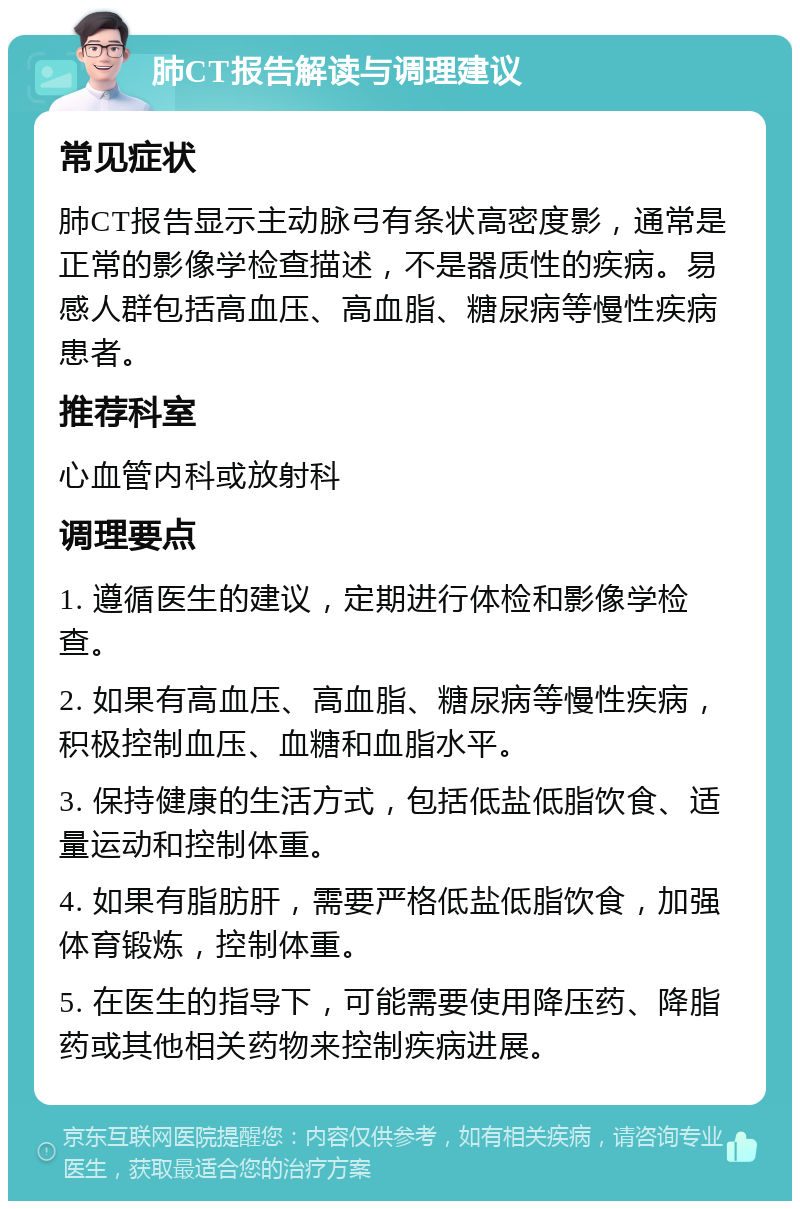 肺CT报告解读与调理建议 常见症状 肺CT报告显示主动脉弓有条状高密度影，通常是正常的影像学检查描述，不是器质性的疾病。易感人群包括高血压、高血脂、糖尿病等慢性疾病患者。 推荐科室 心血管内科或放射科 调理要点 1. 遵循医生的建议，定期进行体检和影像学检查。 2. 如果有高血压、高血脂、糖尿病等慢性疾病，积极控制血压、血糖和血脂水平。 3. 保持健康的生活方式，包括低盐低脂饮食、适量运动和控制体重。 4. 如果有脂肪肝，需要严格低盐低脂饮食，加强体育锻炼，控制体重。 5. 在医生的指导下，可能需要使用降压药、降脂药或其他相关药物来控制疾病进展。