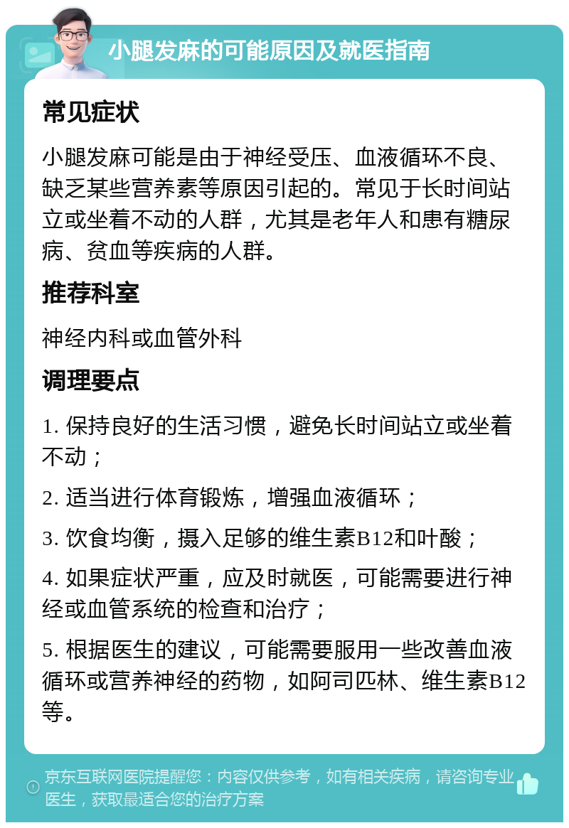 小腿发麻的可能原因及就医指南 常见症状 小腿发麻可能是由于神经受压、血液循环不良、缺乏某些营养素等原因引起的。常见于长时间站立或坐着不动的人群，尤其是老年人和患有糖尿病、贫血等疾病的人群。 推荐科室 神经内科或血管外科 调理要点 1. 保持良好的生活习惯，避免长时间站立或坐着不动； 2. 适当进行体育锻炼，增强血液循环； 3. 饮食均衡，摄入足够的维生素B12和叶酸； 4. 如果症状严重，应及时就医，可能需要进行神经或血管系统的检查和治疗； 5. 根据医生的建议，可能需要服用一些改善血液循环或营养神经的药物，如阿司匹林、维生素B12等。