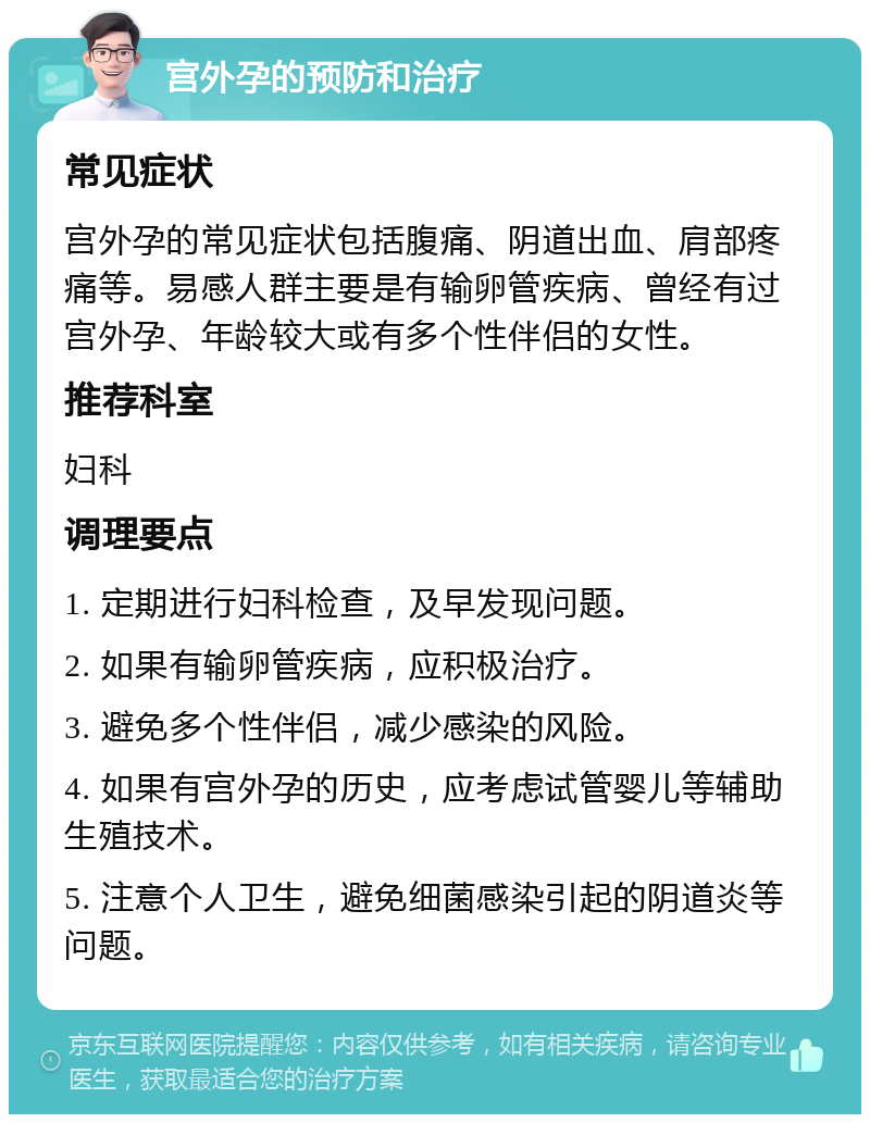 宫外孕的预防和治疗 常见症状 宫外孕的常见症状包括腹痛、阴道出血、肩部疼痛等。易感人群主要是有输卵管疾病、曾经有过宫外孕、年龄较大或有多个性伴侣的女性。 推荐科室 妇科 调理要点 1. 定期进行妇科检查，及早发现问题。 2. 如果有输卵管疾病，应积极治疗。 3. 避免多个性伴侣，减少感染的风险。 4. 如果有宫外孕的历史，应考虑试管婴儿等辅助生殖技术。 5. 注意个人卫生，避免细菌感染引起的阴道炎等问题。