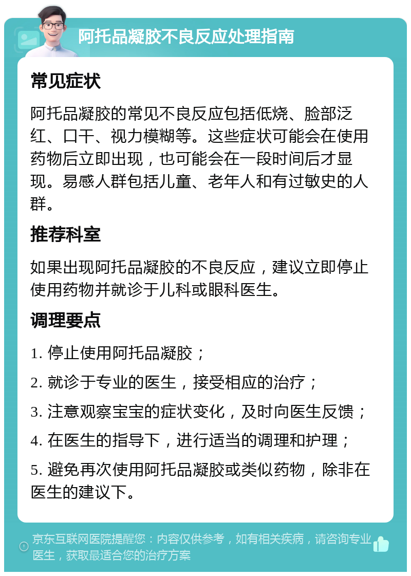 阿托品凝胶不良反应处理指南 常见症状 阿托品凝胶的常见不良反应包括低烧、脸部泛红、口干、视力模糊等。这些症状可能会在使用药物后立即出现，也可能会在一段时间后才显现。易感人群包括儿童、老年人和有过敏史的人群。 推荐科室 如果出现阿托品凝胶的不良反应，建议立即停止使用药物并就诊于儿科或眼科医生。 调理要点 1. 停止使用阿托品凝胶； 2. 就诊于专业的医生，接受相应的治疗； 3. 注意观察宝宝的症状变化，及时向医生反馈； 4. 在医生的指导下，进行适当的调理和护理； 5. 避免再次使用阿托品凝胶或类似药物，除非在医生的建议下。