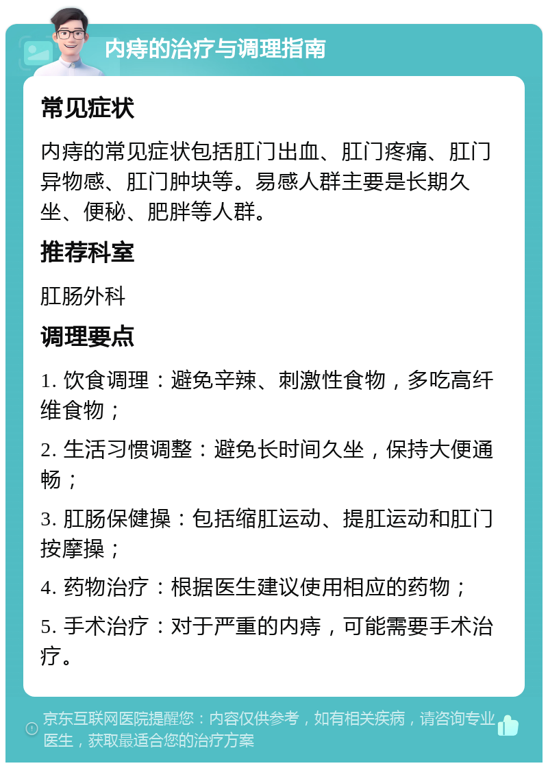 内痔的治疗与调理指南 常见症状 内痔的常见症状包括肛门出血、肛门疼痛、肛门异物感、肛门肿块等。易感人群主要是长期久坐、便秘、肥胖等人群。 推荐科室 肛肠外科 调理要点 1. 饮食调理：避免辛辣、刺激性食物，多吃高纤维食物； 2. 生活习惯调整：避免长时间久坐，保持大便通畅； 3. 肛肠保健操：包括缩肛运动、提肛运动和肛门按摩操； 4. 药物治疗：根据医生建议使用相应的药物； 5. 手术治疗：对于严重的内痔，可能需要手术治疗。