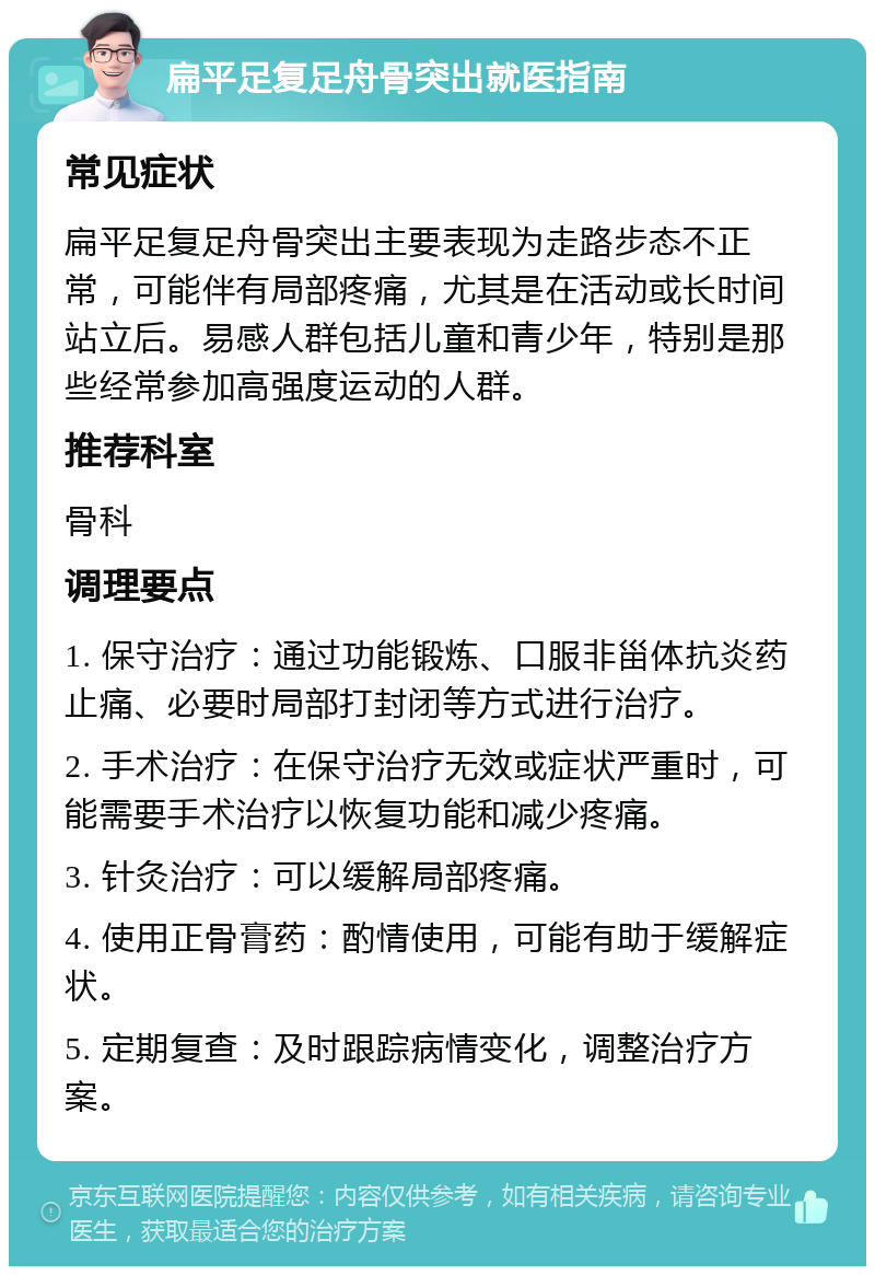 扁平足复足舟骨突出就医指南 常见症状 扁平足复足舟骨突出主要表现为走路步态不正常，可能伴有局部疼痛，尤其是在活动或长时间站立后。易感人群包括儿童和青少年，特别是那些经常参加高强度运动的人群。 推荐科室 骨科 调理要点 1. 保守治疗：通过功能锻炼、口服非甾体抗炎药止痛、必要时局部打封闭等方式进行治疗。 2. 手术治疗：在保守治疗无效或症状严重时，可能需要手术治疗以恢复功能和减少疼痛。 3. 针灸治疗：可以缓解局部疼痛。 4. 使用正骨膏药：酌情使用，可能有助于缓解症状。 5. 定期复查：及时跟踪病情变化，调整治疗方案。