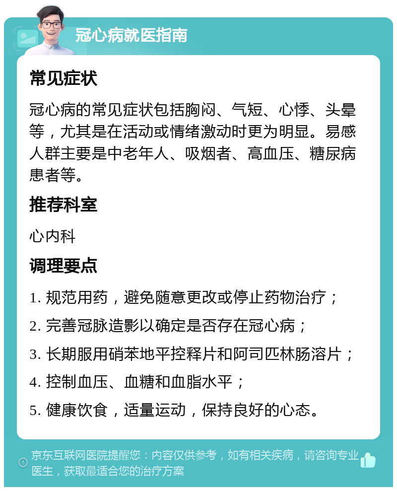 冠心病就医指南 常见症状 冠心病的常见症状包括胸闷、气短、心悸、头晕等，尤其是在活动或情绪激动时更为明显。易感人群主要是中老年人、吸烟者、高血压、糖尿病患者等。 推荐科室 心内科 调理要点 1. 规范用药，避免随意更改或停止药物治疗； 2. 完善冠脉造影以确定是否存在冠心病； 3. 长期服用硝苯地平控释片和阿司匹林肠溶片； 4. 控制血压、血糖和血脂水平； 5. 健康饮食，适量运动，保持良好的心态。